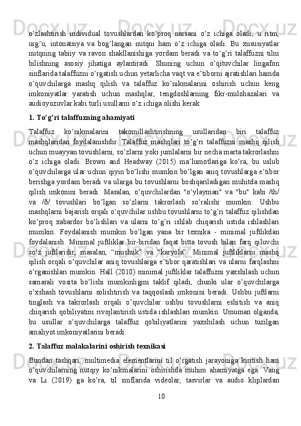 o’zlashtirish   individual   tovushlardan   ko’proq   narsani   o’z   ichiga   oladi;   u   ritm,
urg’u,   intonatsiya   va   bog’langan   nutqni   ham   o’z   ichiga   oladi.   Bu   xususiyatlar
nutqning   tabiiy   va   ravon   shakllanishiga   yordam   beradi   va   to’g’ri   talaffuzni   tilni
bilishning   asosiy   jihatiga   aylantiradi.   Shuning   uchun   o’qituvchilar   lingafon
sinflarida talaffuzni o’rgatish uchun yetarlicha vaqt va e’tiborni ajratishlari hamda
o’quvchilarga   mashq   qilish   va   talaffuz   ko’nikmalarini   oshirish   uchun   keng
imkoniyatlar   yaratish   uchun   mashqlar,   tengdoshlarning   fikr-mulohazalari   va
audioyozuvlar kabi turli usullarni o’z ichiga olishi kerak.
1. To’g’ri talaffuzning ahamiyati
Talaffuz   ko’nikmalarini   takomillashtirishning   usullaridan   biri   talaffuz
mashqlaridan   foydalanishdir.   Talaffuz   mashqlari   to’g’ri   talaffuzni   mashq   qilish
uchun muayyan tovushlarni, so’zlarni yoki jumlalarni bir necha marta takrorlashni
o’z   ichiga   oladi.   Brown   and   Headway   (2015)   ma’lumotlariga   ko’ra,   bu   uslub
o’quvchilarga ular uchun qiyin bo’lishi mumkin bo’lgan aniq tovushlarga e’tibor
berishga yordam beradi va ularga bu tovushlarni boshqariladigan muhitda mashq
qilish   imkonini   beradi.   Masalan,   o’quvchilardan   "o’ylayman"   va   "bu"   kabi   /th/
va   /ð/   tovushlari   bo’lgan   so’zlarni   takrorlash   so’ralishi   mumkin.   Ushbu
mashqlarni bajarish orqali o’quvchilar ushbu tovushlarni to’g’ri talaffuz qilishdan
ko’proq   xabardor   bo’lishlari   va   ularni   to’g’ri   ishlab   chiqarish   ustida   ishlashlari
mumkin.   Foydalanish   mumkin   bo’lgan   yana   bir   texnika   -   minimal   juftlikdan
foydalanish.   Minimal   juftliklar   bir-biridan   faqat   bitta   tovush   bilan   farq   qiluvchi
so z   juftlaridir,   masalan,   “mushuk”   va   “karyola”.   Minimal   juftliklarni   mashqʻ
qilish orqali o’quvchilar aniq tovushlarga e’tibor qaratishlari va ularni farqlashni
o’rganishlari mumkin. Hall (2010) minimal juftliklar talaffuzni yaxshilash uchun
samarali   vosita   bo’lishi   mumkinligini   taklif   qiladi,   chunki   ular   o’quvchilarga
o’xshash   tovushlarni   solishtirish   va   taqqoslash   imkonini   beradi.   Ushbu   juftlarni
tinglash   va   takrorlash   orqali   o’quvchilar   ushbu   tovushlarni   eshitish   va   aniq
chiqarish  qobiliyatini rivojlantirish ustida ishlashlari mumkin. Umuman olganda,
bu   usullar   o’quvchilarga   talaffuz   qobiliyatlarini   yaxshilash   uchun   tuzilgan
amaliyot imkoniyatlarini beradi.
2. Talaffuz malakalarini oshirish texnikasi
Bundan   tashqari,   multimedia   elementlarini   til   o’rgatish   jarayoniga   kiritish   ham
o’quvchilarning   nutqiy   ko’nikmalarini   oshirishda   muhim   ahamiyatga   ega.   Vang
va   Li   (2019)   ga   ko’ra,   til   sinflarida   videolar,   tasvirlar   va   audio   kliplardan
10