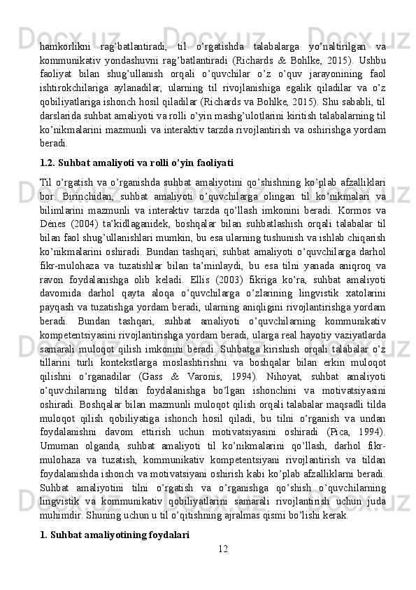 hamkorlikni   rag’batlantiradi,   til   o’rgatishda   talabalarga   yo’naltirilgan   va
kommunikativ   yondashuvni   rag’batlantiradi   (Richards   &   Bohlke,   2015).   Ushbu
faoliyat   bilan   shug’ullanish   orqali   o’quvchilar   o’z   o’quv   jarayonining   faol
ishtirokchilariga   aylanadilar,   ularning   til   rivojlanishiga   egalik   qiladilar   va   o’z
qobiliyatlariga ishonch hosil qiladilar (Richards va Bohlke, 2015). Shu sababli, til
darslarida suhbat amaliyoti va rolli o’yin mashg’ulotlarini kiritish talabalarning til
ko’nikmalarini mazmunli va interaktiv tarzda rivojlantirish va oshirishga yordam
beradi.
1.2. Suhbat amaliyoti va rolli o’yin faoliyati
Til   o’rgatish   va   o’rganishda   suhbat   amaliyotini   qo’shishning   ko’plab   afzalliklari
bor.   Birinchidan,   suhbat   amaliyoti   o’quvchilarga   olingan   til   ko’nikmalari   va
bilimlarini   mazmunli   va   interaktiv   tarzda   qo’llash   imkonini   beradi.   Kormos   va
Dénes   (2004)   ta’kidlaganidek,   boshqalar   bilan   suhbatlashish   orqali   talabalar   til
bilan faol shug’ullanishlari mumkin, bu esa ularning tushunish va ishlab chiqarish
ko’nikmalarini   oshiradi.   Bundan   tashqari,   suhbat   amaliyoti   o’quvchilarga   darhol
fikr-mulohaza   va   tuzatishlar   bilan   ta’minlaydi,   bu   esa   tilni   yanada   aniqroq   va
ravon   foydalanishga   olib   keladi.   Ellis   (2003)   fikriga   ko’ra,   suhbat   amaliyoti
davomida   darhol   qayta   aloqa   o’quvchilarga   o’zlarining   lingvistik   xatolarini
payqash va tuzatishga yordam beradi, ularning aniqligini rivojlantirishga yordam
beradi.   Bundan   tashqari,   suhbat   amaliyoti   o’quvchilarning   kommunikativ
kompetentsiyasini rivojlantirishga yordam beradi, ularga real hayotiy vaziyatlarda
samarali   muloqot   qilish   imkonini   beradi.   Suhbatga   kirishish   orqali   talabalar   o’z
tillarini   turli   kontekstlarga   moslashtirishni   va   boshqalar   bilan   erkin   muloqot
qilishni   o’rganadilar   (Gass   &   Varonis,   1994).   Nihoyat,   suhbat   amaliyoti
o’quvchilarning   tildan   foydalanishga   bo’lgan   ishonchini   va   motivatsiyasini
oshiradi. Boshqalar bilan mazmunli muloqot qilish orqali talabalar maqsadli tilda
muloqot   qilish   qobiliyatiga   ishonch   hosil   qiladi,   bu   tilni   o’rganish   va   undan
foydalanishni   davom   ettirish   uchun   motivatsiyasini   oshiradi   (Pica,   1994).
Umuman   olganda,   suhbat   amaliyoti   til   ko’nikmalarini   qo’llash,   darhol   fikr-
mulohaza   va   tuzatish,   kommunikativ   kompetentsiyani   rivojlantirish   va   tildan
foydalanishda ishonch va motivatsiyani oshirish kabi ko’plab afzalliklarni beradi.
Suhbat   amaliyotini   tilni   o’rgatish   va   o’rganishga   qo’shish   o’quvchilarning
lingvistik   va   kommunikativ   qobiliyatlarini   samarali   rivojlantirish   uchun   juda
muhimdir. Shuning uchun u til o’qitishning ajralmas qismi bo’lishi kerak.
1. Suhbat amaliyotining foydalari
12 