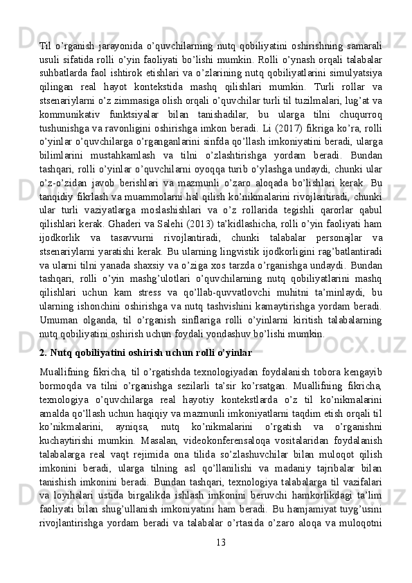 Til   o’rganish   jarayonida   o’quvchilarning   nutq   qobiliyatini   oshirishning   samarali
usuli  sifatida  rolli o’yin faoliyati  bo’lishi mumkin. Rolli  o’ynash  orqali  talabalar
suhbatlarda  faol ishtirok etishlari  va  o’zlarining nutq qobiliyatlarini  simulyatsiya
qilingan   real   hayot   kontekstida   mashq   qilishlari   mumkin.   Turli   rollar   va
stsenariylarni o’z zimmasiga olish orqali o’quvchilar turli til tuzilmalari, lug’at va
kommunikativ   funktsiyalar   bilan   tanishadilar,   bu   ularga   tilni   chuqurroq
tushunishga va ravonligini oshirishga imkon beradi. Li (2017) fikriga ko’ra, rolli
o’yinlar o’quvchilarga o’rganganlarini sinfda qo’llash imkoniyatini beradi, ularga
bilimlarini   mustahkamlash   va   tilni   o’zlashtirishga   yordam   beradi.   Bundan
tashqari, rolli o’yinlar o’quvchilarni oyoqqa turib o’ylashga undaydi, chunki ular
o’z-o’zidan   javob   berishlari   va   mazmunli   o’zaro   aloqada   bo’lishlari   kerak.   Bu
tanqidiy fikrlash va muammolarni hal qilish ko’nikmalarini rivojlantiradi, chunki
ular   turli   vaziyatlarga   moslashishlari   va   o’z   rollarida   tegishli   qarorlar   qabul
qilishlari kerak. Ghaderi va Salehi (2013) ta’kidlashicha, rolli o’yin faoliyati ham
ijodkorlik   va   tasavvurni   rivojlantiradi,   chunki   talabalar   personajlar   va
stsenariylarni yaratishi kerak. Bu ularning lingvistik ijodkorligini rag’batlantiradi
va ularni tilni yanada shaxsiy va o’ziga xos tarzda o’rganishga undaydi. Bundan
tashqari,   rolli   o’yin   mashg’ulotlari   o’quvchilarning   nutq   qobiliyatlarini   mashq
qilishlari   uchun   kam   stress   va   qo’llab-quvvatlovchi   muhitni   ta’minlaydi,   bu
ularning   ishonchini   oshirishga   va   nutq   tashvishini   kamaytirishga   yordam   beradi.
Umuman   olganda,   til   o’rganish   sinflariga   rolli   o’yinlarni   kiritish   talabalarning
nutq qobiliyatini oshirish uchun foydali yondashuv bo’lishi mumkin.
2. Nutq qobiliyatini oshirish uchun rolli o’yinlar
Muallifning   fikricha,   til   o’rgatishda   texnologiyadan   foydalanish   tobora   kengayib
bormoqda   va   tilni   o’rganishga   sezilarli   ta’sir   ko’rsatgan.   Muallifning   fikricha,
texnologiya   o’quvchilarga   real   hayotiy   kontekstlarda   o’z   til   ko’nikmalarini
amalda qo’llash uchun haqiqiy va mazmunli imkoniyatlarni taqdim etish orqali til
ko’nikmalarini,   ayniqsa,   nutq   ko’nikmalarini   o’rgatish   va   o’rganishni
kuchaytirishi   mumkin.   Masalan,   videokonferensaloqa   vositalaridan   foydalanish
talabalarga   real   vaqt   rejimida   ona   tilida   so’zlashuvchilar   bilan   muloqot   qilish
imkonini   beradi,   ularga   tilning   asl   qo’llanilishi   va   madaniy   tajribalar   bilan
tanishish   imkonini   beradi.   Bundan   tashqari,   texnologiya   talabalarga   til   vazifalari
va   loyihalari   ustida   birgalikda   ishlash   imkonini   beruvchi   hamkorlikdagi   ta’lim
faoliyati  bilan  shug’ullanish   imkoniyatini  ham  beradi.  Bu  hamjamiyat  tuyg’usini
rivojlantirishga   yordam   beradi   va   talabalar   o’rtasida   o’zaro   aloqa   va   muloqotni
13