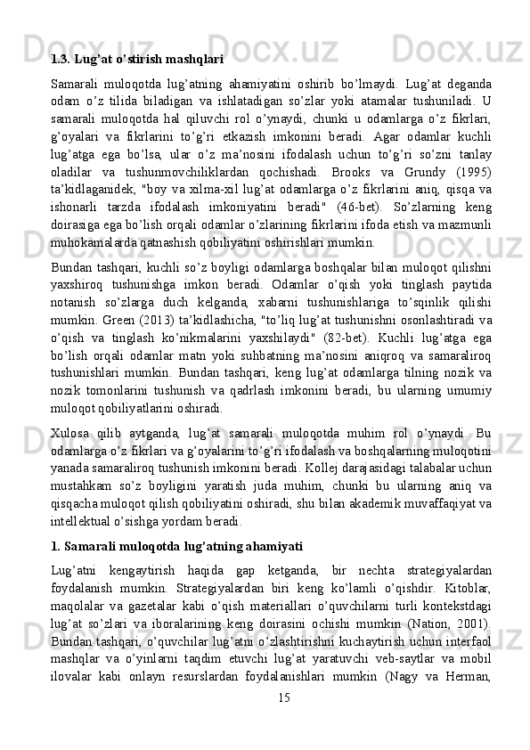 1.3. Lug’at o’stirish mashqlari
Samarali   muloqotda   lug’atning   ahamiyatini   oshirib   bo’lmaydi.   Lug’at   deganda
odam   o’z   tilida   biladigan   va   ishlatadigan   so’zlar   yoki   atamalar   tushuniladi.   U
samarali   muloqotda   hal   qiluvchi   rol   o’ynaydi,   chunki   u   odamlarga   o’z   fikrlari,
g’oyalari   va   fikrlarini   to’g’ri   etkazish   imkonini   beradi.   Agar   odamlar   kuchli
lug’atga   ega   bo’lsa,   ular   o’z   ma’nosini   ifodalash   uchun   to’g’ri   so’zni   tanlay
oladilar   va   tushunmovchiliklardan   qochishadi.   Brooks   va   Grundy   (1995)
ta’kidlaganidek,   "boy   va   xilma-xil   lug’at   odamlarga   o’z   fikrlarini   aniq,   qisqa   va
ishonarli   tarzda   ifodalash   imkoniyatini   beradi"   (46-bet).   So’zlarning   keng
doirasiga ega bo’lish orqali odamlar o’zlarining fikrlarini ifoda etish va mazmunli
muhokamalarda qatnashish qobiliyatini oshirishlari mumkin.
Bundan tashqari, kuchli so’z boyligi odamlarga boshqalar bilan muloqot qilishni
yaxshiroq   tushunishga   imkon   beradi.   Odamlar   o’qish   yoki   tinglash   paytida
notanish   so’zlarga   duch   kelganda,   xabarni   tushunishlariga   to’sqinlik   qilishi
mumkin. Green (2013) ta’kidlashicha, "to’liq lug’at tushunishni osonlashtiradi va
o’qish   va   tinglash   ko’nikmalarini   yaxshilaydi"   (82-bet).   Kuchli   lug’atga   ega
bo’lish   orqali   odamlar   matn   yoki   suhbatning   ma’nosini   aniqroq   va   samaraliroq
tushunishlari   mumkin.   Bundan   tashqari,   keng   lug’at   odamlarga   tilning   nozik   va
nozik   tomonlarini   tushunish   va   qadrlash   imkonini   beradi,   bu   ularning   umumiy
muloqot qobiliyatlarini oshiradi.
Xulosa   qilib   aytganda,   lug’at   samarali   muloqotda   muhim   rol   o’ynaydi.   Bu
odamlarga o’z fikrlari va g’oyalarini to’g’ri ifodalash va boshqalarning muloqotini
yanada samaraliroq tushunish imkonini beradi. Kollej darajasidagi talabalar uchun
mustahkam   so’z   boyligini   yaratish   juda   muhim,   chunki   bu   ularning   aniq   va
qisqacha muloqot qilish qobiliyatini oshiradi, shu bilan akademik muvaffaqiyat va
intellektual o’sishga yordam beradi.
1. Samarali muloqotda lug’atning ahamiyati
Lug’atni   kengaytirish   haqida   gap   ketganda,   bir   nechta   strategiyalardan
foydalanish   mumkin.   Strategiyalardan   biri   keng   ko’lamli   o’qishdir.   Kitoblar,
maqolalar   va   gazetalar   kabi   o’qish   materiallari   o’quvchilarni   turli   kontekstdagi
lug’at   so’zlari   va   iboralarining   keng   doirasini   ochishi   mumkin   (Nation,   2001).
Bundan tashqari, o’quvchilar lug’atni o’zlashtirishni kuchaytirish uchun interfaol
mashqlar   va   o’yinlarni   taqdim   etuvchi   lug’at   yaratuvchi   veb-saytlar   va   mobil
ilovalar   kabi   onlayn   resurslardan   foydalanishlari   mumkin   (Nagy   va   Herman,
15