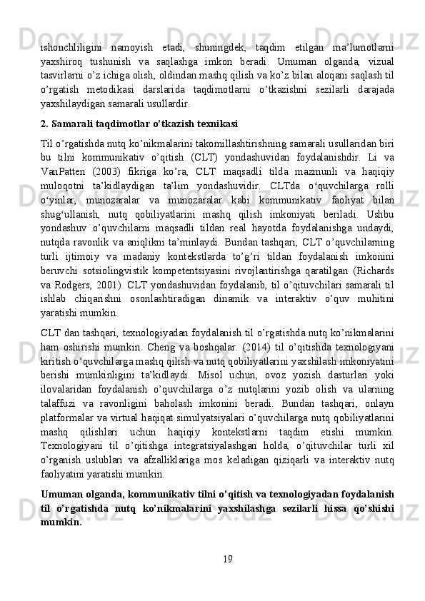 ishonchliligini   namoyish   etadi,   shuningdek,   taqdim   etilgan   ma’lumotlarni
yaxshiroq   tushunish   va   saqlashga   imkon   beradi.   Umuman   olganda,   vizual
tasvirlarni o’z ichiga olish, oldindan mashq qilish va ko’z bilan aloqani saqlash til
o’rgatish   metodikasi   darslarida   taqdimotlarni   o’tkazishni   sezilarli   darajada
yaxshilaydigan samarali usullardir.
2. Samarali taqdimotlar o’tkazish texnikasi
Til o’rgatishda nutq ko’nikmalarini takomillashtirishning samarali usullaridan biri
bu   tilni   kommunikativ   o’qitish   (CLT)   yondashuvidan   foydalanishdir.   Li   va
VanPatten   (2003)   fikriga   ko’ra,   CLT   maqsadli   tilda   mazmunli   va   haqiqiy
muloqotni   ta’kidlaydigan   ta’lim   yondashuvidir.   CLTda   o quvchilarga   rolliʻ
o yinlar,   munozaralar   va   munozaralar   kabi   kommunikativ   faoliyat   bilan	
ʻ
shug ullanish,   nutq   qobiliyatlarini   mashq   qilish   imkoniyati   beriladi.   Ushbu	
ʻ
yondashuv   o’quvchilarni   maqsadli   tildan   real   hayotda   foydalanishga   undaydi,
nutqda   ravonlik   va   aniqlikni   ta’minlaydi.  Bundan  tashqari,  CLT   o’quvchilarning
turli   ijtimoiy   va   madaniy   kontekstlarda   to’g’ri   tildan   foydalanish   imkonini
beruvchi   sotsiolingvistik   kompetentsiyasini   rivojlantirishga   qaratilgan   (Richards
va Rodgers, 2001). CLT yondashuvidan foydalanib, til o’qituvchilari samarali til
ishlab   chiqarishni   osonlashtiradigan   dinamik   va   interaktiv   o’quv   muhitini
yaratishi mumkin.
CLT dan tashqari, texnologiyadan foydalanish til o’rgatishda nutq ko’nikmalarini
ham   oshirishi   mumkin.   Cheng   va   boshqalar.   (2014)   til   o’qitishda   texnologiyani
kiritish o’quvchilarga mashq qilish va nutq qobiliyatlarini yaxshilash imkoniyatini
berishi   mumkinligini   ta’kidlaydi.   Misol   uchun,   ovoz   yozish   dasturlari   yoki
ilovalaridan   foydalanish   o’quvchilarga   o’z   nutqlarini   yozib   olish   va   ularning
talaffuzi   va   ravonligini   baholash   imkonini   beradi.   Bundan   tashqari,   onlayn
platformalar va virtual haqiqat simulyatsiyalari o’quvchilarga nutq qobiliyatlarini
mashq   qilishlari   uchun   haqiqiy   kontekstlarni   taqdim   etishi   mumkin.
Texnologiyani   til   o’qitishga   integratsiyalashgan   holda,   o’qituvchilar   turli   xil
o’rganish   uslublari   va   afzalliklariga   mos   keladigan   qiziqarli   va   interaktiv   nutq
faoliyatini yaratishi mumkin.
Umuman olganda, kommunikativ tilni o’qitish va texnologiyadan foydalanish
til   o’rgatishda   nutq   ko’nikmalarini   yaxshilashga   sezilarli   hissa   qo’shishi
mumkin.
19