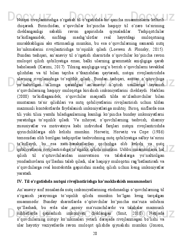 Nutqni   rivojlantirishga   o’rgatish  til   o’rgatishda  bir  qancha  muammolarni  keltirib
chiqaradi.   Birinchidan,   o’quvchilar   ko’pincha   haqiqiy   til   o’zaro   ta’sirining
cheklanganligi   sababli   ravon   gapirishda   qiynaladilar.   Tadqiqotchilar
ta’kidlaganidek,   sinfdagi   mashg’ulotlar   real   hayotdagi   muloqotning
murakkabligini   aks   ettirmasligi   mumkin,   bu   esa   o’quvchilarning   samarali   nutq
ko’nikmalarini   rivojlantirishga   to’sqinlik   qiladi   (Loewen   &   Plonsky,   2015).
Bundan   tashqari,   an’anaviy   til   o’rgatish   sharoitida   o’quvchilar   ko’pincha   ravon
muloqot   qilish   qobiliyatiga   emas,   balki   ularning   grammatik   aniqligiga   qarab
baholanadi (Karimi, 2017). Tilning aniqligiga urg’u berish o’quvchilarni tavakkal
qilishdan   va   til   bilan   tajriba   o’tkazishdan   qaytaradi,   nutqni   rivojlantirishda
ularning   rivojlanishiga   to’sqinlik   qiladi.   Bundan   tashqari,   asosan   o’qituvchiga
yo’naltirilgan   ta’limga   qaratilgan   an’anaviy   o’qitish   usullariga   tayanish
o’quvchilarning   haqiqiy   muloqotga   kirishish   imkoniyatlarini   cheklaydi.   Harklau
(2000)   ta’kidlaganidek,   o’quvchilar   maqsadli   tilda   so’zlashuvchilar   bilan
muntazam   ta’sir   qilishlari   va   nutq   qobiliyatlarini   rivojlantirish   uchun   tildan
mazmunli kontekstlarda foydalanish imkoniyatlariga muhtoj. Biroq, sinflarda ona
tili   yoki   tilini   yaxshi   biladiganlarning   kamligi   ko’pincha   bunday   imkoniyatlarni
yaratishga   to’sqinlik   qiladi.   Va   nihoyat,   o’quvchilarning   tashvish,   shaxsiy
xususiyatlar   va   motivatsiya   kabi   individual   farqlari   nutqni   rivojlantirishda
qiyinchiliklarga   olib   kelishi   mumkin.   Horwitz,   Horwitz   va   Cope   (1986)
tomonidan olib borilgan tadqiqotlar tashvishning nutq qobiliyatiga salbiy ta’sirini
ta’kidlaydi,   bu   esa   xatti-harakatlardan   qochishga   olib   kelishi   va   nutq
qobiliyatlarini rivojlantirishga to’sqinlik qilishi mumkin. Ushbu muammolarni hal
qilish   til   o’qituvchilaridan   innovatsion   va   talabalarga   yo’naltirilgan
yondashuvlarni qo’llashni talab qiladi, ular haqiqiy muloqotni rag’batlantiradi va
o’quvchilarga   real   kontekstda   gapirishni   mashq   qilish   uchun   keng   imkoniyatlar
yaratadi.
IV. Til o’rgatishda nutqni rivojlantirishga ko’maklashish muammolari
An’anaviy sinf xonalarida nutq imkoniyatlarining etishmasligi o’quvchilarning til
o’rganish   jarayoniga   to’sqinlik   qilishi   mumkin   bo’lgan   keng   tarqalgan
muammodir.   Bunday   sharoitlarda   o’qituvchilar   ko’pincha   ma’ruza   uslubini
qo’llashadi,   bu   erda   ular   asosiy   ma’ruzachilardir   va   talabalar   mazmunli
suhbatlarda   qatnashish   imkoniyati   cheklangan   (Smit,   2010).   Natijada
o’quvchilarning   nutqiy   ko’nikmalari   yetarli   darajada   rivojlanmagan   bo’lishi   va
ular   hayotiy   vaziyatlarda   ravon   muloqot   qilishda   qiynalishi   mumkin   (Jonson,
20