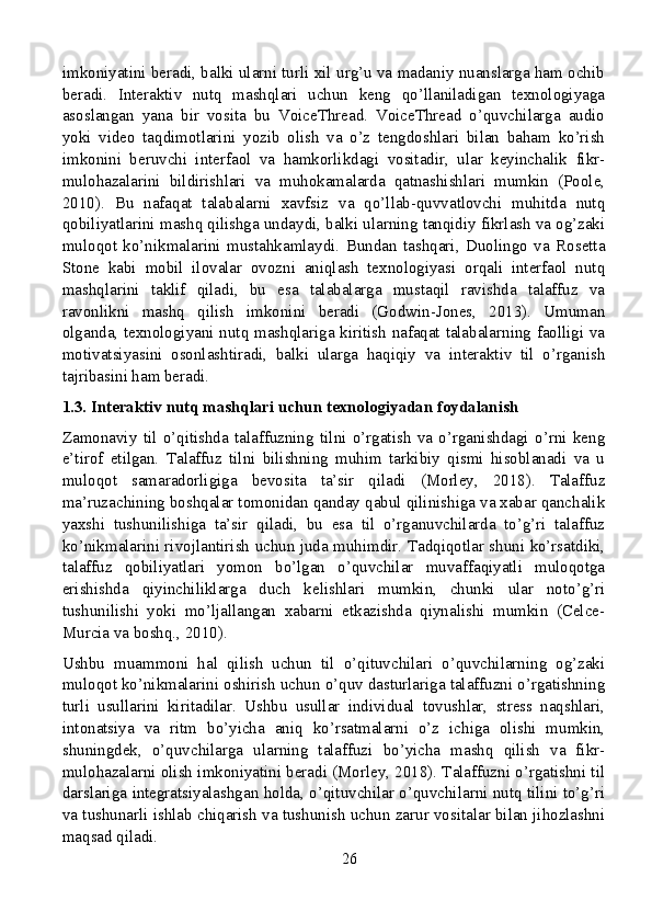 imkoniyatini beradi, balki ularni turli xil urg’u va madaniy nuanslarga ham ochib
beradi.   Interaktiv   nutq   mashqlari   uchun   keng   qo’llaniladigan   texnologiyaga
asoslangan   yana   bir   vosita   bu   VoiceThread.   VoiceThread   o’quvchilarga   audio
yoki   video   taqdimotlarini   yozib   olish   va   o’z   tengdoshlari   bilan   baham   ko’rish
imkonini   beruvchi   interfaol   va   hamkorlikdagi   vositadir,   ular   keyinchalik   fikr-
mulohazalarini   bildirishlari   va   muhokamalarda   qatnashishlari   mumkin   (Poole,
2010).   Bu   nafaqat   talabalarni   xavfsiz   va   qo’llab-quvvatlovchi   muhitda   nutq
qobiliyatlarini mashq qilishga undaydi, balki ularning tanqidiy fikrlash va og’zaki
muloqot   ko’nikmalarini   mustahkamlaydi.   Bundan   tashqari,   Duolingo   va   Rosetta
Stone   kabi   mobil   ilovalar   ovozni   aniqlash   texnologiyasi   orqali   interfaol   nutq
mashqlarini   taklif   qiladi,   bu   esa   talabalarga   mustaqil   ravishda   talaffuz   va
ravonlikni   mashq   qilish   imkonini   beradi   (Godwin-Jones,   2013).   Umuman
olganda, texnologiyani nutq mashqlariga kiritish nafaqat talabalarning faolligi va
motivatsiyasini   osonlashtiradi,   balki   ularga   haqiqiy   va   interaktiv   til   o’rganish
tajribasini ham beradi.
1.3. Interaktiv nutq mashqlari uchun texnologiyadan foydalanish
Zamonaviy   til   o’qitishda   talaffuzning   tilni   o’rgatish   va   o’rganishdagi   o’rni   keng
e’tirof   etilgan.   Talaffuz   tilni   bilishning   muhim   tarkibiy   qismi   hisoblanadi   va   u
muloqot   samaradorligiga   bevosita   ta’sir   qiladi   (Morley,   2018).   Talaffuz
ma’ruzachining boshqalar tomonidan qanday qabul qilinishiga va xabar qanchalik
yaxshi   tushunilishiga   ta’sir   qiladi,   bu   esa   til   o’rganuvchilarda   to’g’ri   talaffuz
ko’nikmalarini rivojlantirish uchun juda muhimdir. Tadqiqotlar shuni ko’rsatdiki,
talaffuz   qobiliyatlari   yomon   bo’lgan   o’quvchilar   muvaffaqiyatli   muloqotga
erishishda   qiyinchiliklarga   duch   kelishlari   mumkin,   chunki   ular   noto’g’ri
tushunilishi   yoki   mo’ljallangan   xabarni   etkazishda   qiynalishi   mumkin   (Celce-
Murcia va boshq., 2010).
Ushbu   muammoni   hal   qilish   uchun   til   o’qituvchilari   o’quvchilarning   og’zaki
muloqot ko’nikmalarini oshirish uchun o’quv dasturlariga talaffuzni o’rgatishning
turli   usullarini   kiritadilar.   Ushbu   usullar   individual   tovushlar,   stress   naqshlari,
intonatsiya   va   ritm   bo’yicha   aniq   ko’rsatmalarni   o’z   ichiga   olishi   mumkin,
shuningdek,   o’quvchilarga   ularning   talaffuzi   bo’yicha   mashq   qilish   va   fikr-
mulohazalarni olish imkoniyatini beradi (Morley, 2018). Talaffuzni o’rgatishni til
darslariga integratsiyalashgan holda, o’qituvchilar o’quvchilarni nutq tilini to’g’ri
va tushunarli ishlab chiqarish va tushunish uchun zarur vositalar bilan jihozlashni
maqsad qiladi.
26