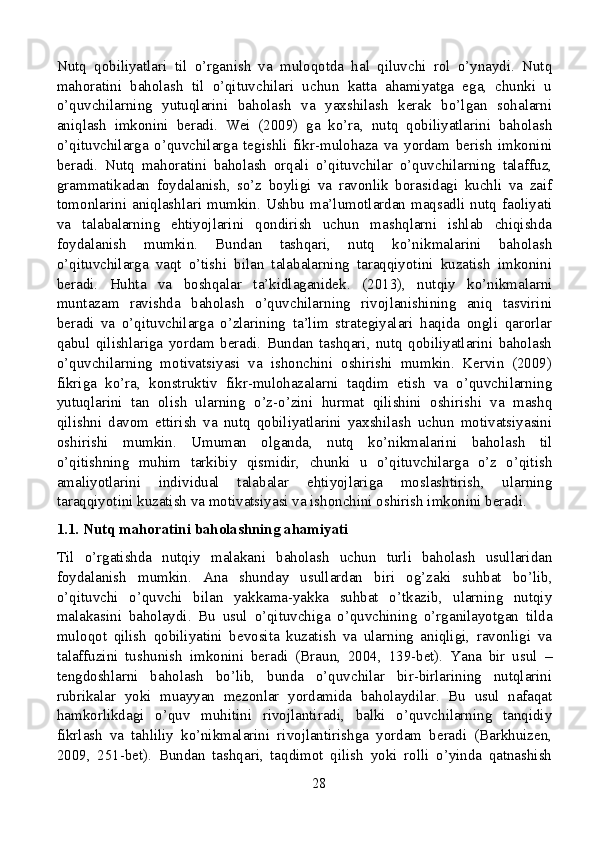 Nutq   qobiliyatlari   til   o’rganish   va   muloqotda   hal   qiluvchi   rol   o’ynaydi.   Nutq
mahoratini   baholash   til   o’qituvchilari   uchun   katta   ahamiyatga   ega,   chunki   u
o’quvchilarning   yutuqlarini   baholash   va   yaxshilash   kerak   bo’lgan   sohalarni
aniqlash   imkonini   beradi.   Wei   (2009)   ga   ko’ra,   nutq   qobiliyatlarini   baholash
o’qituvchilarga   o’quvchilarga   tegishli   fikr-mulohaza   va   yordam   berish   imkonini
beradi.   Nutq   mahoratini   baholash   orqali   o’qituvchilar   o’quvchilarning   talaffuz,
grammatikadan   foydalanish,   so’z   boyligi   va   ravonlik   borasidagi   kuchli   va   zaif
tomonlarini aniqlashlari mumkin. Ushbu ma’lumotlardan maqsadli nutq faoliyati
va   talabalarning   ehtiyojlarini   qondirish   uchun   mashqlarni   ishlab   chiqishda
foydalanish   mumkin.   Bundan   tashqari,   nutq   ko’nikmalarini   baholash
o’qituvchilarga   vaqt   o’tishi   bilan   talabalarning   taraqqiyotini   kuzatish   imkonini
beradi.   Huhta   va   boshqalar   ta’kidlaganidek.   (2013),   nutqiy   ko’nikmalarni
muntazam   ravishda   baholash   o’quvchilarning   rivojlanishining   aniq   tasvirini
beradi   va   o’qituvchilarga   o’zlarining   ta’lim   strategiyalari   haqida   ongli   qarorlar
qabul   qilishlariga   yordam   beradi.   Bundan   tashqari,   nutq   qobiliyatlarini   baholash
o’quvchilarning   motivatsiyasi   va   ishonchini   oshirishi   mumkin.   Kervin   (2009)
fikriga   ko’ra,   konstruktiv   fikr-mulohazalarni   taqdim   etish   va   o’quvchilarning
yutuqlarini   tan   olish   ularning   o’z-o’zini   hurmat   qilishini   oshirishi   va   mashq
qilishni   davom   ettirish   va   nutq   qobiliyatlarini   yaxshilash   uchun   motivatsiyasini
oshirishi   mumkin.   Umuman   olganda,   nutq   ko’nikmalarini   baholash   til
o’qitishning   muhim   tarkibiy   qismidir,   chunki   u   o’qituvchilarga   o’z   o’qitish
amaliyotlarini   individual   talabalar   ehtiyojlariga   moslashtirish,   ularning
taraqqiyotini kuzatish va motivatsiyasi va ishonchini oshirish imkonini beradi.
1.1. Nutq mahoratini baholashning ahamiyati
Til   o’rgatishda   nutqiy   malakani   baholash   uchun   turli   baholash   usullaridan
foydalanish   mumkin.   Ana   shunday   usullardan   biri   og’zaki   suhbat   bo’lib,
o’qituvchi   o’quvchi   bilan   yakkama-yakka   suhbat   o’tkazib,   ularning   nutqiy
malakasini   baholaydi.   Bu   usul   o’qituvchiga   o’quvchining   o’rganilayotgan   tilda
muloqot   qilish   qobiliyatini   bevosita   kuzatish   va   ularning   aniqligi,   ravonligi   va
talaffuzini   tushunish   imkonini   beradi   (Braun,   2004,   139-bet).   Yana   bir   usul   –
tengdoshlarni   baholash   bo’lib,   bunda   o’quvchilar   bir-birlarining   nutqlarini
rubrikalar   yoki   muayyan   mezonlar   yordamida   baholaydilar.   Bu   usul   nafaqat
hamkorlikdagi   o’quv   muhitini   rivojlantiradi,   balki   o’quvchilarning   tanqidiy
fikrlash   va   tahliliy   ko’nikmalarini   rivojlantirishga   yordam   beradi   (Barkhuizen,
2009,   251-bet).   Bundan   tashqari,   taqdimot   qilish   yoki   rolli   o’yinda   qatnashish
28