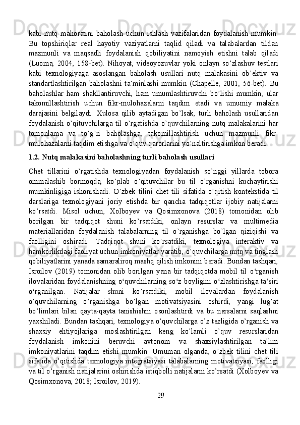 kabi   nutq   mahoratini   baholash   uchun   ishlash   vazifalaridan   foydalanish   mumkin.
Bu   topshiriqlar   real   hayotiy   vaziyatlarni   taqlid   qiladi   va   talabalardan   tildan
mazmunli   va   maqsadli   foydalanish   qobiliyatini   namoyish   etishni   talab   qiladi
(Luoma,   2004,   158-bet).   Nihoyat,   videoyozuvlar   yoki   onlayn   so’zlashuv   testlari
kabi   texnologiyaga   asoslangan   baholash   usullari   nutq   malakasini   ob’ektiv   va
standartlashtirilgan   baholashni   ta’minlashi   mumkin   (Chapelle,   2001,   56-bet).   Bu
baholashlar   ham   shakllantiruvchi,   ham   umumlashtiruvchi   bo’lishi   mumkin,   ular
takomillashtirish   uchun   fikr-mulohazalarni   taqdim   etadi   va   umumiy   malaka
darajasini   belgilaydi.   Xulosa   qilib   aytadigan   bo’lsak,   turli   baholash   usullaridan
foydalanish   o’qituvchilarga   til   o’rgatishda   o’quvchilarning   nutq   malakalarini   har
tomonlama   va   to’g’ri   baholashga,   takomillashtirish   uchun   mazmunli   fikr-
mulohazalarni taqdim etishga va o’quv qarorlarini yo’naltirishga imkon beradi.
1.2. Nutq malakasini baholashning turli baholash usullari
Chet   tillarini   o’rgatishda   texnologiyadan   foydalanish   so’nggi   yillarda   tobora
ommalashib   bormoqda,   ko’plab   o’qituvchilar   bu   til   o’rganishni   kuchaytirishi
mumkinligiga   ishonishadi.   O’zbek   tilini   chet   tili   sifatida   o’qitish   kontekstida   til
darslariga   texnologiyani   joriy   etishda   bir   qancha   tadqiqotlar   ijobiy   natijalarni
ko’rsatdi.   Misol   uchun,   Xolboyev   va   Qosimxonova   (2018)   tomonidan   olib
borilgan   bir   tadqiqot   shuni   ko’rsatdiki,   onlayn   resurslar   va   multimedia
materiallaridan   foydalanish   talabalarning   til   o’rganishga   bo’lgan   qiziqishi   va
faolligini   oshiradi.   Tadqiqot   shuni   ko’rsatdiki,   texnologiya   interaktiv   va
hamkorlikdagi faoliyat uchun imkoniyatlar yaratib, o’quvchilarga nutq va tinglash
qobiliyatlarini yanada samaraliroq mashq qilish imkonini beradi. Bundan tashqari,
Isroilov   (2019)   tomonidan   olib   borilgan   yana   bir   tadqiqotda   mobil   til   o rganishʻ
ilovalaridan foydalanishning o quvchilarning so z boyligini o zlashtirishga ta siri	
ʻ ʻ ʻ ʼ
o rganilgan.   Natijalar   shuni   ko’rsatdiki,   mobil   ilovalardan   foydalanish	
ʻ
o’quvchilarning   o’rganishga   bo’lgan   motivatsiyasini   oshirdi,   yangi   lug’at
bo’limlari   bilan   qayta-qayta   tanishishni   osonlashtirdi   va   bu   narsalarni   saqlashni
yaxshiladi. Bundan tashqari, texnologiya o’quvchilarga o’z tezligida o’rganish va
shaxsiy   ehtiyojlariga   moslashtirilgan   keng   ko’lamli   o’quv   resurslaridan
foydalanish   imkonini   beruvchi   avtonom   va   shaxsiylashtirilgan   ta’lim
imkoniyatlarini   taqdim   etishi   mumkin.   Umuman   olganda,   o’zbek   tilini   chet   tili
sifatida   o’qitishda   texnologiya   integratsiyasi   talabalarning   motivatsiyasi,   faolligi
va til o’rganish natijalarini oshirishda istiqbolli natijalarni ko’rsatdi (Xolboyev va
Qosimxonova, 2018; Isroilov, 2019).
29