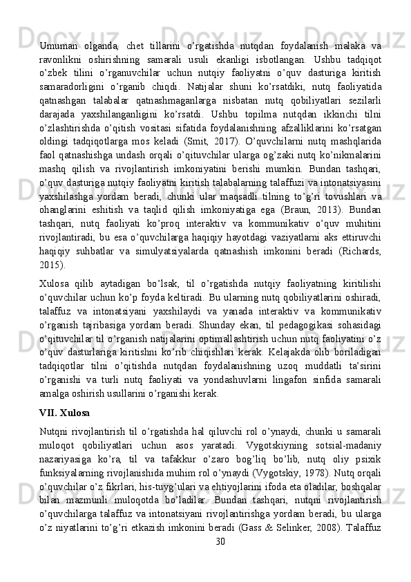 Umuman   olganda,   chet   tillarini   o’rgatishda   nutqdan   foydalanish   malaka   va
ravonlikni   oshirishning   samarali   usuli   ekanligi   isbotlangan.   Ushbu   tadqiqot
o’zbek   tilini   o’rganuvchilar   uchun   nutqiy   faoliyatni   o’quv   dasturiga   kiritish
samaradorligini   o’rganib   chiqdi.   Natijalar   shuni   ko’rsatdiki,   nutq   faoliyatida
qatnashgan   talabalar   qatnashmaganlarga   nisbatan   nutq   qobiliyatlari   sezilarli
darajada   yaxshilanganligini   ko’rsatdi.   Ushbu   topilma   nutqdan   ikkinchi   tilni
o’zlashtirishda   o’qitish   vositasi   sifatida   foydalanishning   afzalliklarini   ko’rsatgan
oldingi   tadqiqotlarga   mos   keladi   (Smit,   2017).   O’quvchilarni   nutq   mashqlarida
faol qatnashishga  undash  orqali o’qituvchilar  ularga  og’zaki nutq ko’nikmalarini
mashq   qilish   va   rivojlantirish   imkoniyatini   berishi   mumkin.   Bundan   tashqari,
o’quv dasturiga nutqiy faoliyatni kiritish talabalarning talaffuzi va intonatsiyasini
yaxshilashga   yordam   beradi,   chunki   ular   maqsadli   tilning   to’g’ri   tovushlari   va
ohanglarini   eshitish   va   taqlid   qilish   imkoniyatiga   ega   (Braun,   2013).   Bundan
tashqari,   nutq   faoliyati   ko’proq   interaktiv   va   kommunikativ   o’quv   muhitini
rivojlantiradi,   bu   esa   o’quvchilarga   haqiqiy   hayotdagi   vaziyatlarni   aks  ettiruvchi
haqiqiy   suhbatlar   va   simulyatsiyalarda   qatnashish   imkonini   beradi   (Richards,
2015).
Xulosa   qilib   aytadigan   bo’lsak,   til   o’rgatishda   nutqiy   faoliyatning   kiritilishi
o’quvchilar uchun ko’p foyda keltiradi. Bu ularning nutq qobiliyatlarini oshiradi,
talaffuz   va   intonatsiyani   yaxshilaydi   va   yanada   interaktiv   va   kommunikativ
o’rganish   tajribasiga   yordam   beradi.   Shunday   ekan,   til   pedagogikasi   sohasidagi
o’qituvchilar til o’rganish natijalarini optimallashtirish uchun nutq faoliyatini o’z
o’quv   dasturlariga   kiritishni   ko’rib   chiqishlari   kerak.   Kelajakda   olib   boriladigan
tadqiqotlar   tilni   o’qitishda   nutqdan   foydalanishning   uzoq   muddatli   ta’sirini
o’rganishi   va   turli   nutq   faoliyati   va   yondashuvlarni   lingafon   sinfida   samarali
amalga oshirish usullarini o’rganishi kerak.
VII. Xulosa
Nutqni   rivojlantirish   til   o’rgatishda   hal   qiluvchi   rol   o’ynaydi,   chunki   u   samarali
muloqot   qobiliyatlari   uchun   asos   yaratadi.   Vygotskiyning   sotsial-madaniy
nazariyasiga   ko’ra,   til   va   tafakkur   o’zaro   bog’liq   bo’lib,   nutq   oliy   psixik
funksiyalarning rivojlanishida muhim rol o’ynaydi (Vygotskiy, 1978). Nutq orqali
o’quvchilar o’z fikrlari, his-tuyg’ulari va ehtiyojlarini ifoda eta oladilar, boshqalar
bilan   mazmunli   muloqotda   bo’ladilar.   Bundan   tashqari,   nutqni   rivojlantirish
o’quvchilarga   talaffuz   va   intonatsiyani   rivojlantirishga   yordam   beradi,   bu   ularga
o’z niyatlarini to’g’ri etkazish imkonini beradi (Gass & Selinker, 2008). Talaffuz
30