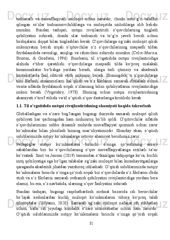 tushunarli   va   muvaffaqiyatli   muloqot   uchun   zarurdir,   chunki   noto’g’ri   talaffuz
qilingan   so’zlar   tushunmovchiliklarga   va   muloqotda   uzilishlarga   olib   kelishi
mumkin.   Bundan   tashqari,   nutqni   rivojlantirish   o’quvchilarning   tinglash
qobiliyatini   oshiradi,   chunki   ular   tushunish   va   to’g’ri   javob   berish   uchun
boshqalarni diqqat bilan tinglashlari kerak. O’quvchilarga og’zaki muloqot qilish
imkoniyatini   berish   orqali   o’qituvchilar   o’z   o’quvchilarining   maqsadli   tildan
foydalanishda   ravonligi,   aniqligi   va   ishonchini   oshirishi   mumkin   (Celce-Murcia,
Brinton,   &   Goodwin,   1996).   Binobarin,   til   o rgatishda   nutqni   rivojlantirishgaʻ
alohida   e tibor   qaratilishi   o quvchilarga   maqsadli   tilda   ko proq   malakali	
ʼ ʻ ʻ
kommunikator   bo lishga   yordam   beradi,   ularga   turli   ijtimoiy   va   akademik	
ʻ
kontekstlarda   faol   ishtirok   etish   imkonini   beradi.   Shuningdek,   u   o’quvchilarga
tilni   fikrlash,   muammolarni   hal   qilish   va   o’z   fikrlarini   samarali   ifodalash   uchun
vosita  sifatida  foydalanish  orqali  o’zlarining  bilim  qobiliyatlarini  rivojlantirishga
imkon   beradi   (Vygotskiy,   1978).   Shuning   uchun   nutqni   rivojlantirishning
ahamiyati e’tirof etilishi va til o’qitish o’quv dasturlariga kiritilishi kerak.
1.1. Til o’rgatishda nutqni rivojlantirishning ahamiyati haqida takrorlash
Globallashgan   va   o’zaro   bog’langan   bugungi   dunyoda   samarali   muloqot   qilish
qobiliyati   har   qachongidan   ham   muhimroq   bo’lib   qoldi.   O’qituvchilar   sifatida
o’quvchilarimizni   ushbu   dinamik   muhitda   muvaffaqiyat   qozonish   uchun   zarur
ko’nikmalar   bilan   jihozlash   bizning   mas’uliyatimizdir.   Shunday   ekan,   o’qitish
uslublarimizda nutqiy ko’nikmalarga ustuvor ahamiyat berishimiz zarur.
Pedagoglar   nutqiy   ko’nikmalarni   birinchi   o’ringa   qo’yishining   asosiy
sabablaridan   biri   bu   o’quvchilarning   o’quv   muvaffaqiyatlariga   sezilarli   ta’sir
ko’rsatadi. Smit va Jonson (2019) tomonidan o’tkazilgan tadqiqotga ko’ra, kuchli
nutq qobiliyatiga ega bo’lgan talabalar og’zaki muloqot bilan kurashayotganlarga
qaraganda akademik jihatdan yaxshiroq ishlashadi. O’qitish uslublarimizda nutqiy
ko’nikmalarni birinchi o’ringa qo’yish orqali biz o’quvchilarda o’z fikrlarini ifoda
etish va o’z fikrlarini samarali yetkazish qobiliyatini rivojlantirishga yordam bera
olamiz, bu esa, o’z navbatida, ularning o’quv faoliyatini oshiradi.
Bundan   tashqari,   bugungi   raqobatbardosh   mehnat   bozorida   ish   beruvchilar
bo’lajak   xodimlardan   kuchli   muloqot   ko’nikmalarini   tobora   ko’proq   talab
qilmoqdalar   (Uilyams,   2020).   Samarali   og’zaki   muloqot   nafaqat   ish   suhbatlari
uchun,   balki   ish   joyidagi   kundalik   o’zaro   munosabatlar   uchun   ham   zarurdir.
O’qitish   uslublarimizda   nutqiy   ko’nikmalarni   birinchi   o’ringa   qo’yish   orqali
31