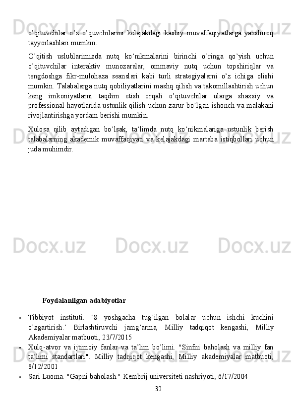 o’qituvchilar   o’z   o’quvchilarini   kelajakdagi   kasbiy   muvaffaqiyatlarga   yaxshiroq
tayyorlashlari mumkin.
O’qitish   uslublarimizda   nutq   ko’nikmalarini   birinchi   o’ringa   qo’yish   uchun
o’qituvchilar   interaktiv   munozaralar,   ommaviy   nutq   uchun   topshiriqlar   va
tengdoshga   fikr-mulohaza   seanslari   kabi   turli   strategiyalarni   o’z   ichiga   olishi
mumkin. Talabalarga nutq qobiliyatlarini mashq qilish va takomillashtirish uchun
keng   imkoniyatlarni   taqdim   etish   orqali   o’qituvchilar   ularga   shaxsiy   va
professional hayotlarida ustunlik qilish uchun zarur bo’lgan ishonch va malakani
rivojlantirishga yordam berishi mumkin.
Xulosa   qilib   aytadigan   bo’lsak,   ta’limda   nutq   ko’nikmalariga   ustunlik   berish
talabalarning   akademik   muvaffaqiyati   va   kelajakdagi   martaba   istiqbollari   uchun
juda muhimdir.
Foydalanilgan adabiyotlar
 Tibbiyot   instituti.   ‘8   yoshgacha   tug’ilgan   bolalar   uchun   ishchi   kuchini
o’zgartirish.’   Birlashtiruvchi   jamg’arma,   Milliy   tadqiqot   kengashi,   Milliy
Akademiyalar matbuoti, 23/7/2015
 Xulq-atvor   va   ijtimoiy   fanlar   va   ta’lim   bo’limi.   "Sinfni   baholash   va   milliy   fan
ta’limi   standartlari".   Milliy   tadqiqot   kengashi,   Milliy   akademiyalar   matbuoti,
8/12/2001
 Sari Luoma. "Gapni baholash." Kembrij universiteti nashriyoti, 6/17/2004
32