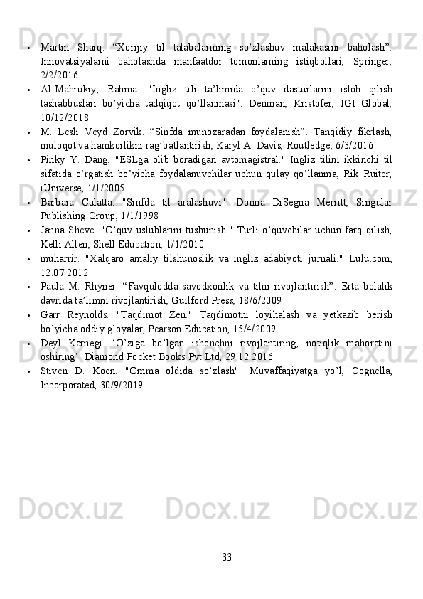  Martin   Sharq.   “Xorijiy   til   talabalarining   so’zlashuv   malakasini   baholash”.
Innovatsiyalarni   baholashda   manfaatdor   tomonlarning   istiqbollari,   Springer,
2/2/2016
 Al-Mahrukiy,   Rahma.   "Ingliz   tili   ta’limida   o’quv   dasturlarini   isloh   qilish
tashabbuslari   bo’yicha   tadqiqot   qo’llanmasi".   Denman,   Kristofer,   IGI   Global,
10/12/2018
 M.   Lesli   Veyd   Zorvik.   “Sinfda   munozaradan   foydalanish”.   Tanqidiy   fikrlash,
muloqot va hamkorlikni rag’batlantirish, Karyl A. Davis, Routledge, 6/3/2016
 Pinky   Y.   Dang.   "ESLga   olib   boradigan   avtomagistral."   Ingliz   tilini   ikkinchi   til
sifatida   o’rgatish   bo’yicha   foydalanuvchilar   uchun   qulay   qo’llanma,   Rik   Ruiter,
iUniverse, 1/1/2005
 Barbara   Culatta.   "Sinfda   til   aralashuvi".   Donna   DiSegna   Merritt,   Singular
Publishing Group, 1/1/1998
 Janna   Sheve.  "O’quv  uslublarini  tushunish."   Turli  o’quvchilar   uchun   farq   qilish,
Kelli Allen, Shell Education, 1/1/2010
 muharrir.   "Xalqaro   amaliy   tilshunoslik   va   ingliz   adabiyoti   jurnali."   Lulu.com,
12.07.2012
 Paula   M.   Rhyner.   “Favqulodda   savodxonlik   va   tilni   rivojlantirish”.   Erta   bolalik
davrida ta’limni rivojlantirish, Guilford Press, 18/6/2009
 Garr   Reynolds.   "Taqdimot   Zen."   Taqdimotni   loyihalash   va   yetkazib   berish
bo’yicha oddiy g’oyalar, Pearson Education, 15/4/2009
 Deyl   Karnegi.   ‘O’ziga   bo’lgan   ishonchni   rivojlantiring,   notiqlik   mahoratini
oshiring’.  Diamond Pocket Books Pvt Ltd, 29.12.2016
 Stiven   D.   Koen.   "Omma   oldida   so’zlash".   Muvaffaqiyatga   yo’l,   Cognella,
Incorporated, 30/9/2019
33 