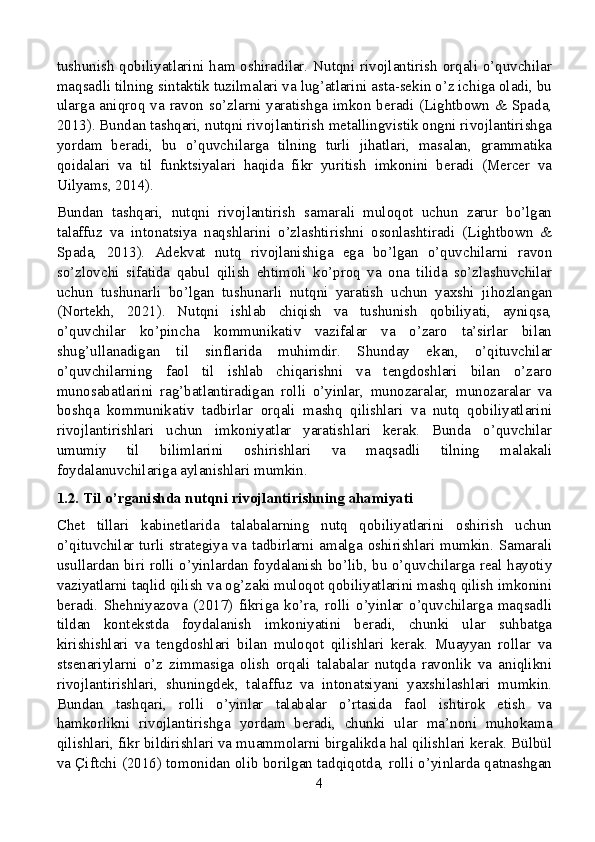 tushunish  qobiliyatlarini ham oshiradilar. Nutqni rivojlantirish orqali o’quvchilar
maqsadli tilning sintaktik tuzilmalari va lug’atlarini asta-sekin o’z ichiga oladi, bu
ularga aniqroq va ravon so’zlarni yaratishga imkon beradi (Lightbown & Spada,
2013). Bundan tashqari, nutqni rivojlantirish metallingvistik ongni rivojlantirishga
yordam   beradi,   bu   o’quvchilarga   tilning   turli   jihatlari,   masalan,   grammatika
qoidalari   va   til   funktsiyalari   haqida   fikr   yuritish   imkonini   beradi   (Mercer   va
Uilyams, 2014).
Bundan   tashqari,   nutqni   rivojlantirish   samarali   muloqot   uchun   zarur   bo’lgan
talaffuz   va   intonatsiya   naqshlarini   o’zlashtirishni   osonlashtiradi   (Lightbown   &
Spada,   2013).   Adekvat   nutq   rivojlanishiga   ega   bo’lgan   o’quvchilarni   ravon
so’zlovchi   sifatida   qabul   qilish   ehtimoli   ko’proq   va   ona   tilida   so’zlashuvchilar
uchun   tushunarli   bo’lgan   tushunarli   nutqni   yaratish   uchun   yaxshi   jihozlangan
(Nortekh,   2021).   Nutqni   ishlab   chiqish   va   tushunish   qobiliyati,   ayniqsa,
o’quvchilar   ko’pincha   kommunikativ   vazifalar   va   o’zaro   ta’sirlar   bilan
shug’ullanadigan   til   sinflarida   muhimdir.   Shunday   ekan,   o’qituvchilar
o’quvchilarning   faol   til   ishlab   chiqarishni   va   tengdoshlari   bilan   o’zaro
munosabatlarini   rag’batlantiradigan   rolli   o’yinlar,   munozaralar,   munozaralar   va
boshqa   kommunikativ   tadbirlar   orqali   mashq   qilishlari   va   nutq   qobiliyatlarini
rivojlantirishlari   uchun   imkoniyatlar   yaratishlari   kerak.   Bunda   o’quvchilar
umumiy   til   bilimlarini   oshirishlari   va   maqsadli   tilning   malakali
foydalanuvchilariga aylanishlari mumkin.
1.2. Til o’rganishda nutqni rivojlantirishning ahamiyati
Chet   tillari   kabinetlarida   talabalarning   nutq   qobiliyatlarini   oshirish   uchun
o’qituvchilar turli strategiya va tadbirlarni amalga oshirishlari mumkin. Samarali
usullardan biri rolli o’yinlardan foydalanish bo’lib, bu o’quvchilarga real hayotiy
vaziyatlarni taqlid qilish va og’zaki muloqot qobiliyatlarini mashq qilish imkonini
beradi.   Shehniyazova   (2017)   fikriga   ko’ra,   rolli   o’yinlar   o’quvchilarga   maqsadli
tildan   kontekstda   foydalanish   imkoniyatini   beradi,   chunki   ular   suhbatga
kirishishlari   va   tengdoshlari   bilan   muloqot   qilishlari   kerak.   Muayyan   rollar   va
stsenariylarni   o’z   zimmasiga   olish   orqali   talabalar   nutqda   ravonlik   va   aniqlikni
rivojlantirishlari,   shuningdek,   talaffuz   va   intonatsiyani   yaxshilashlari   mumkin.
Bundan   tashqari,   rolli   o’yinlar   talabalar   o’rtasida   faol   ishtirok   etish   va
hamkorlikni   rivojlantirishga   yordam   beradi,   chunki   ular   ma’noni   muhokama
qilishlari, fikr bildirishlari va muammolarni birgalikda hal qilishlari kerak. Bülbül
va Çiftchi (2016) tomonidan olib borilgan tadqiqotda, rolli o’yinlarda qatnashgan
4