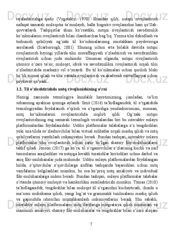 rejalashtirishga   qodir   (Vygotskiy,   1978).   Shunday   qilib,   nutqni   rivojlantirish
nafaqat samarali muloqotni ta’minlaydi, balki kognitiv rivojlanishni ham qo’llab-
quvvatlaydi.   Tadqiqotlar   shuni   ko’rsatdiki,   nutqni   rivojlantirish   savodxonlik
ko’nikmalarini rivojlantirish bilan chambarchas bog’liq. Yozma tilni dekodlash va
tushunish   qobiliyati   og’zaki   til   ko’nikmalarining   mustahkam   poydevoriga
asoslanadi   (Scarborough,   2001).   Shuning   uchun   erta   bolalik   davrida   nutqni
rivojlantirish   keyingi   yillarda   tilni   muvaffaqiyatli   o’zlashtirish   va   savodxonlikni
rivojlantirish   uchun   juda   muhimdir.   Umuman   olganda,   nutqni   rivojlantirish
ijtimoiy   o’zaro   ta’sir,   muloqot,   idrok   va   savodxonlikni   rivojlantirish   orqali   tilni
o’zlashtirishda   markaziy   rol   o’ynaydi.   Bu   til   ko’nikmalari   uchun   qurilish   bloki
bo’lib xizmat qiladi va tilni yanada rivojlantirish va akademik muvaffaqiyat uchun
poydevor qo’yadi.
1.2. Til o’zlashtirishda nutq rivojlanishining o’rni
Hozirgi   zamonda   texnologiya   kundalik   hayotimizning,   jumladan,   ta’lim
sohasining ajralmas qismiga aylandi. Smit (2016) ta kidlaganidek, til o rgatishdaʼ ʻ
texnologiyadan   foydalanish   o qitish   va   o rganishga   yondashuvimizni,   xususan,	
ʻ ʻ
nutq   ko nikmalarini   rivojlantirishda   inqilob   qildi.   Og’zaki   nutqni	
ʻ
rivojlantirishning   eng   samarali   texnologik   vositalaridan   biri   bu   interaktiv   onlayn
platformalardan   foydalanishdir.   Ushbu   platformalar   talabalarga   o’z   tengdoshlari
yoki ona tilida so’zlashuvchilar bilan virtual suhbatlar orqali mashq qilish va nutq
qobiliyatlarini yaxshilash imkoniyatini beradi. Bundan tashqari, interaktiv onlayn
platformalar   tilni   rivojlantirish   uchun   zarur   bo’lgan   shaxsiy   fikr-mulohazalarni
taklif qiladi. Jonson (2017) ga ko’ra, til o’rganuvchilar o’zlarining kuchli va zaif
tomonlarini aniqlashlari va nutqiga kerakli tuzatishlar kiritishlari uchun darhol va
aniq fikr-mulohazalar juda muhimdir. Ushbu onlayn platformalardan foydalangan
holda,   o’qituvchilar   o’quvchilarga   sinfdan   tashqarida   bajarishlari   uchun   nutq
vazifalarini   belgilashlari   mumkin,   bu   esa   ko’proq   nutq   amaliyoti   va   individual
fikr-mulohazalarga  imkon  beradi.  Bundan  tashqari,  onlayn  platformalar  talabalar
o’rtasida ijtimoiy muloqot va hamkorlikni osonlashtirishi mumkin. Tomas (2018)
ta’kidlaganidek, tengdoshlar bilan muloqot til o’rganishni kuchaytiradi, chunki u
ma’noni   muhokama   qilish,   yangi   lug’at   va   grammatik   tuzilmalarni   mashq   qilish
va   gapirishda   ishonchni   mustahkamlash   imkoniyatlarini   beradi.   Shu   sababli,
interaktiv   onlayn   platformalarni   nutq   darslariga   integratsiya   qilish   muntazam   va
mazmunli amaliyot, shaxsiy fikr-mulohazalar va tengdoshlar bilan o’zaro aloqani
7