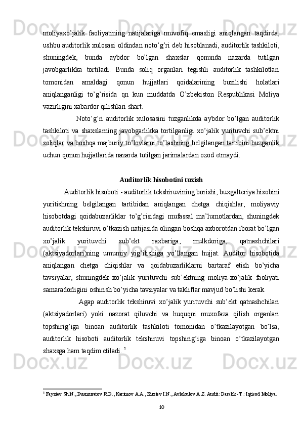 moliyaxo’jalik   faoliyatining   natijalariga   muvofiq   emasligi   aniqlangan   taqdirda,
ushbu auditorlik xulosasi oldindan noto’g’ri deb hisoblanadi, auditorlik tashkiloti,
shuningdek,   bunda   aybdor   bo’lgan   shaxslar   qonunda   nazarda   tutilgan
javobgarlikka   tortiladi.   Bunda   soliq   organlari   tegishli   auditorlik   tashkilotlari
tomonidan   amaldagi   qonun   hujjatlari   qoidalarining   buzilishi   holatlari
aniqlanganligi   to’g’risida   qn   kun   muddatda   O’zbekiston   Respublikasi   Moliya
vazirligini xabardor qilishlari shart. 
                      Noto’g’ri   auditorlik   xulosasini   tuzganlikda   aybdor   bo’lgan   auditorlik
tashkiloti   va  shaxslarning   javobgarlikka   tortilganligi   xo’jalik  yurituvchi   sub’ektni
soliqlar va boshqa majburiy to’lovlarni to’lashning belgilangan tartibini buzganlik
uchun qonun hujjatlarida nazarda tutilgan jarimalardan ozod etmaydi.  
Auditorlik hisobotini tuzish
             Auditorlik hisoboti - auditorlik tekshiruvining borishi, buxgalteriya hisobini
yuritishning   belgilangan   tartibidan   aniqlangan   chetga   chiqishlar,   moliyaviy
hisobotdagi   qoidabuzarliklar   to’g’risidagi   mufassal   ma’lumotlardan,   shuningdek
auditorlik tekshiruvi o’tkazish natijasida olingan boshqa axborotdan iborat bo’lgan
xo’jalik   yurituvchi   sub’ekt   raxbariga,   mulkdoriga,   qatnashchilari
(aktsiyadorlari)ning   umumiy   yig’ilishiga   yo’llangan   hujjat.   Auditor   hisobotida
aniqlangan   chetga   chiqishlar   va   qoidabuzarliklarni   bartaraf   etish   bo’yicha
tavsiyalar,   shuningdek   xo’jalik   yurituvchi   sub’ektning   moliya-xo’jalik   faoliyati
samaradorligini oshirish bo’yicha tavsiyalar va takliflar mavjud bo’lishi kerak. 
                        Agap   auditorlik   tekshiruvi   xo’jalik   yurituvchi   sub’ekt   qatnashchilari
(aktsiyadorlari)   yoki   nazorat   qiluvchi   va   huquqni   muxofaza   qilish   organlari
topshirig’iga   binoan   auditorlik   tashkiloti   tomonidan   o’tkazilayotgan   bo’lsa,
auditorlik   hisoboti   auditorlik   tekshiruvi   topshirig’iga   binoan   o’tkazilayotgan
shaxsga ham taqdim etiladi.  5
5
  Fayziev Sh.N., Dusmuratov R.D., Karimov A.A., Kuziev I.N.,   Avlokulov A.Z. Audit: Darslik -T.: Iqtisod Moliya.
10