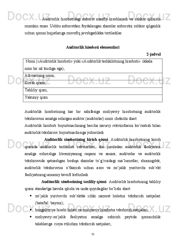                         Auditorlik   hisobotidagi   axborot   maxfiy   hisoblanadi   va  oshkor   qilinishi
mumkin emas. Ushbu axborotdan foydalangan shaxslar axborotni oshkor qilganlik
uchun qonun hujjatlariga muvofiq javobgarlikka tortiladilar. 
Auditorlik hisoboti elementlari
2-jadval
  Nomi («Auditorlik hisoboti» yoki «Auditorlik tashkilotining hisoboti»: ikkala 
nom bir xil kuchga ega);
Adresatning nomi; 
Kirish qismi;
Tahliliy qism; 
Yakuniy qism.       
Auditorlik   hisobotining   har   bir   sahifasiga   moliyaviy   hisobotning   auditorlik
tekshiruvini amalga oshirgan auditor (auditorlar) imzo chekishi shart. 
Auditorlik   hisoboti   buyurtmachining   barcha   zaruriy   rekvizitlarini   ko’rsatish   bilan
auditorlik tekshiruvi buyurtmachisiga yuboriladi.
                        Auditorlik   xisobotining   kirish   qismi .   Auditorlik   hisobotining   kirish
qismida   auditorlik   tashkiloti   rekvizitlari,   shu   jumladan   auditorlik   faoliyatini
amalga   oshirishga   litsenziyaning   raqami   va   sanasi,   auditorlar   va   auditorlik
tekshiruvida   qatnashgan   boshqa   shaxslar   to’g’risidagi   ma’lumotlar,   shuningdek,
auditorlik   tekshiruvini   o’tkazish   uchun   asos   va   xo’jalik   yurituvchi   sub’ekt
faoliyatining umumiy tavsifi keltiriladi. 
                       Auditorlik xisobotining taxliliy qismi . Auditorlik hisobotining tahliliy
qismi standartga havola qilishi va unda quyidagilar bo’lishi shart: 
 xo’jalik   yurituvchi   sub’ektda   ichki   nazorat   holatini   tekshirish   natijalari
(batafsil  bayoni); 
 buxgalteriya hisobi holati va moliyaviy hisobotni tekshirish natijalari;
 moliyaviy-xo’jalik   faoliyatini   amalga   oshirish   paytida   qonunchilik
talablariga  rioya etilishini tekshirish natijalari; 
11 