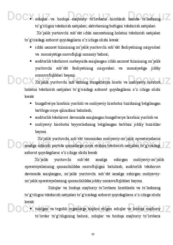  soliqlar   va   boshqa   majburiy   to’lovlarni   hisoblash   hamda   to’lashning
to’g’riligini tekshirish natijalari; aktivlarning butligini tekshirish natijalari. 
                Xo’jalik   yurtiuvchi   sub’ekt   ichki   nazoratining   holatini   tekshirish   natijalari
to’g’risidagi axborot quyidagilarni o’z ichiga olishi kerak: 
 ichki nazorat tizimining xo’jalik yurituvchi sub’ekt faoliyatining miqyoslari
va  xususiyatiga muvofiqligi umumiy bahosi; 
 auditorlik tekshiruvi mobaynida aniqlangan ichki nazorat tizimining xo’jalik
yurituvchi   sub’ekt   faoliyatining   miqyoslari   va   xususiyatiga   jiddiy
nomuvofiqliklari bayoni. 
Xo’jalik   yurituvchi   sub’ektning   buxgalteriya   hisobi   va   moliyaviy   hisoboti
holatini   tekshirish   natijalari   to’g’risidagi   axborot   quyidagilarni   o’z   ichiga   olishi
kerak: 
 buxgalteriya hisobini yuritish va moliyaviy hisobotni tuzishning belgilangan
tartibiga rioya qilinishini baholash; 
 auditorlik tekshiruvi davomida aniqlangan buxgalteriya hisobini yuritish va
 moliyaviy   hisobotni   tayyorlashning   belgilangan   tartibini   jiddiy   buzishlar
bayoni. 
                Xo’jalik   yurituvchi   sub’ekt   tomonidan   moliyaviy-xo’jalik   operatsiyalarini
amalga oshirish paytida qonunlarga rioya etishini tekshirish natijalari to’g’risidagi
axborot quyidagilarni o’z ichiga olishi kerak: 
Xo’jalik  yurituvchi  sub’ekt  amalga  oshirgan  moliyaviy-xo’jalik 
operatsiyalarining   qonunchilikka   muvofiqligini   baholash;   auditorlik   tekshiruvi
davomida   aniqlangan,   xo’jalik   yurituvchi   sub’ekt   amalga   oshirgan   moliyaviy-
xo’jalik operatsiyalarning qonunchilikka jiddiy nomuvofiqliklari bayoni. 
                        Soliqlar   va   boshqa   majburiy   to’lovlarni   hisoblashi   va   to’lashning
to’g’riligini tekshirish natijalari to’g’risidagi axborot quyidagilarni o’z ichiga olishi
kerak: 
 tuzilgan   va   tegishli   organlarga   taqdim   etilgan   soliqlar   va   boshqa   majburiy
to’lovlar   to’g’riligining   bahosi;   soliqlar   va   boshqa   majburiy   to’lovlarni
12 