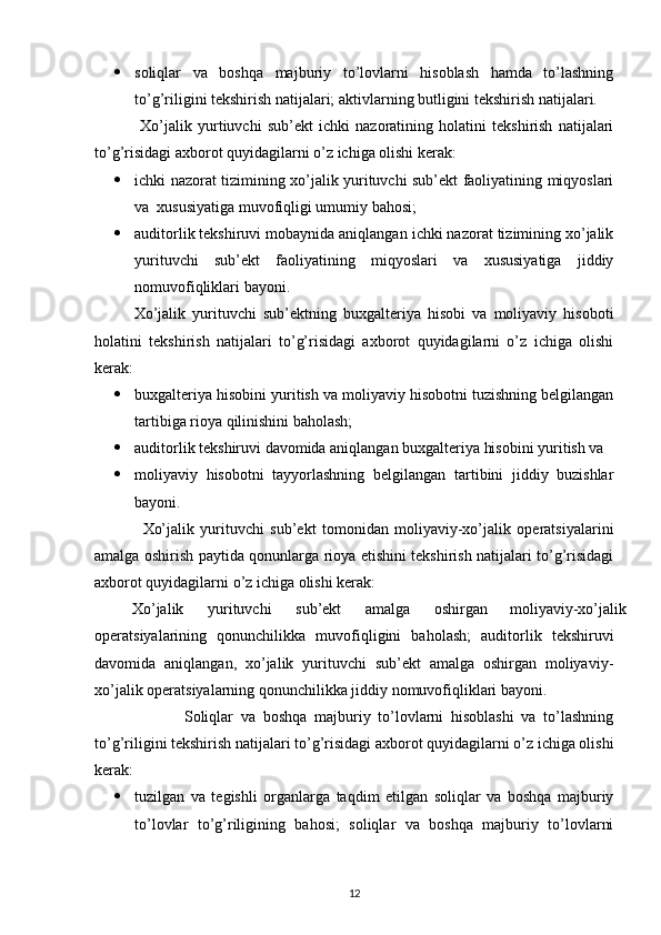  soliqlar   va   boshqa   majburiy   to’lovlarni   hisoblash   hamda   to’lashning
to’g’riligini tekshirish natijalari; aktivlarning butligini tekshirish natijalari. 
                Xo’jalik   yurtiuvchi   sub’ekt   ichki   nazoratining   holatini   tekshirish   natijalari
to’g’risidagi axborot quyidagilarni o’z ichiga olishi kerak: 
 ichki nazorat tizimining xo’jalik yurituvchi sub’ekt faoliyatining miqyoslari
va  xususiyatiga muvofiqligi umumiy bahosi; 
 auditorlik tekshiruvi mobaynida aniqlangan ichki nazorat tizimining xo’jalik
yurituvchi   sub’ekt   faoliyatining   miqyoslari   va   xususiyatiga   jiddiy
nomuvofiqliklari bayoni. 
Xo’jalik   yurituvchi   sub’ektning   buxgalteriya   hisobi   va   moliyaviy   hisoboti
holatini   tekshirish   natijalari   to’g’risidagi   axborot   quyidagilarni   o’z   ichiga   olishi
kerak: 
 buxgalteriya hisobini yuritish va moliyaviy hisobotni tuzishning belgilangan
tartibiga rioya qilinishini baholash; 
 auditorlik tekshiruvi davomida aniqlangan buxgalteriya hisobini yuritish va
 moliyaviy   hisobotni   tayyorlashning   belgilangan   tartibini   jiddiy   buzishlar
bayoni. 
                Xo’jalik   yurituvchi   sub’ekt   tomonidan   moliyaviy-xo’jalik   operatsiyalarini
amalga oshirish paytida qonunlarga rioya etishini tekshirish natijalari to’g’risidagi
axborot quyidagilarni o’z ichiga olishi kerak: 
Xo’jalik  yurituvchi  sub’ekt  amalga  oshirgan  moliyaviy-xo’jalik 
operatsiyalarining   qonunchilikka   muvofiqligini   baholash;   auditorlik   tekshiruvi
davomida   aniqlangan,   xo’jalik   yurituvchi   sub’ekt   amalga   oshirgan   moliyaviy-
xo’jalik operatsiyalarning qonunchilikka jiddiy nomuvofiqliklari bayoni. 
                        Soliqlar   va   boshqa   majburiy   to’lovlarni   hisoblashi   va   to’lashning
to’g’riligini tekshirish natijalari to’g’risidagi axborot quyidagilarni o’z ichiga olishi
kerak: 
 tuzilgan   va   tegishli   organlarga   taqdim   etilgan   soliqlar   va   boshqa   majburiy
to’lovlar   to’g’riligining   bahosi;   soliqlar   va   boshqa   majburiy   to’lovlarni
12