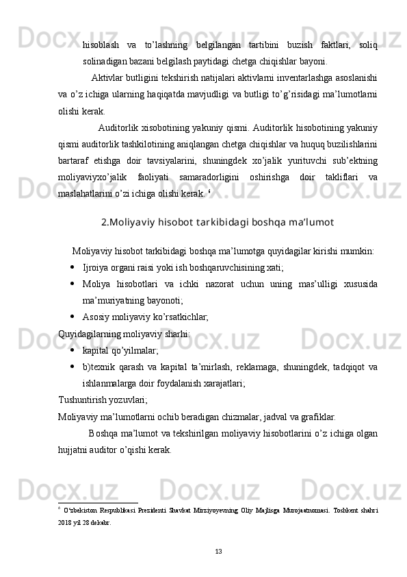 hisoblash   va   to’lashning   belgilangan   tartibini   buzish   faktlari,   soliq
solinadigan bazani belgilash paytidagi chetga chiqishlar bayoni. 
              Aktivlar butligini tekshirish natijalari aktivlarni inventarlashga asoslanishi
va o’z ichiga ularning haqiqatda mavjudligi va butligi to’g’risidagi ma’lumotlarni
olishi kerak. 
                          Auditorlik xisobotining yakuniy qismi. Auditorlik hisobotining yakuniy
qismi auditorlik tashkilotining aniqlangan chetga chiqishlar va huquq buzilishlarini
bartaraf   etishga   doir   tavsiyalarini,   shuningdek   xo’jalik   yurituvchi   sub’ektning
moliyaviyxo’jalik   faoliyati   samaradorligini   oshirishga   doir   takliflari   va
maslahatlarini o’zi ichiga olishi kerak.  6
2.Moliy av iy  hisobot  t ark ibidagi boshqa ma’lumot
       Moliyaviy hisobot tarkibidagi boshqa ma’lumotga quyidagilar kirishi mumkin: 
 Ijroiya organi raisi yoki ish boshqaruvchisining xati; 
 Moliya   hisobotlari   va   ichki   nazorat   uchun   uning   mas’ulligi   xususida
ma’muriyatning bayonoti; 
 Asosiy moliyaviy ko’rsatkichlar; 
Quyidagilarning moliyaviy sharhi:  
 kapital qo’yilmalar; 
 b)texnik   qarash   va   kapital   ta’mirlash,   reklamaga,   shuningdek,   tadqiqot   va
ishlanmalarga doir foydalanish xarajatlari; 
Tushuntirish yozuvlari; 
Moliyaviy ma’lumotlarni ochib beradigan chizmalar, jadval va grafiklar. 
                    Boshqa ma’lumot va tekshirilgan moliyaviy hisobotlarini o’z ichiga olgan
hujjatni auditor o’qishi kerak. 
6
  O‘zbekiston   Respublikasi   Prezidenti   Shavkat   Mirziyoyevning   Oliy   Majlisga   Murojaatnomasi.   Toshkent   shahri
2018 yil 28 dekabr.
13