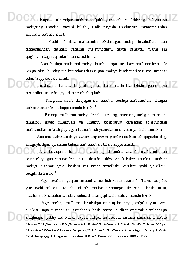               Hujjatni   o’qiyotgan   auditor   xo’jalik   yurituvchi   sub’ektning   faoliyati   va
moliyaviy   ahvolini   yaxshi   bilishi,   audit   paytida   aniqlangan   muammolardan
xabardor bo’lishi shart. 
                  Auditor   boshqa   ma’lumotni   tekshirilgan   moliya   hisobotlari   bilan
taqqoslashdan   tashqari   raqamli   ma’lumotlarni   qayta   sanaydi,   ularni   ish
qog’ozlaridagi raqamlar bilan solishtiradi. 
                  Agar   boshqa   ma’lumot   moliya   hisobotlariga   kiritilgan   ma’lumotlarni   o’z
ichiga   olsa,   bunday   ma’lumotlar   tekshirilgan   moliya   hisobotlaridagi   ma’lumotlar
bilan taqqoslanishi kerak. 
             Boshqa ma’lumotda tilga olingan barcha ko’rsatkichlar tekshirilgan moliya
hisobotlari asosida qaytadan sanab chiqiladi. 
                    Yangidan   sanab   chiqilgan   ma’lumotlar   boshqa   ma’lumotdan   olingan
ko’rsatkichlar bilan taqqoslanishi kerak.  7
                      Boshqa   ma’lumot   moliya   hisobotlarining,   masalan,   sotilgan   mahsulot
tannarxi,   savdo   chiqimlari   va   umumiy   boshqaruv   xarajatlari   to’g’risidagi
ma’lumotlarini tasdiqlaydigan tushuntirish yozuvlarini o’z ichiga olishi mumkin.
            Ana shu tushuntirish yozuvlarining ayrim qismlari auditor ish qogozlaridagi
kengaytirilgan qoralama balans ma’lumotlari bilan taqqoslanadi. 
                    Agar boshqa ma’lumotni o’rganayotganda auditor ana shu ma’lumot bilan
tekshirilayotgan   moliya   hisoboti   o’rtasida   jiddiy   zid   kelishni   aniqlasa,   auditor
moliya   hisoboti   yoki   boshqa   ma’lumot   tuzatilishi   kerakmi   yoki   yo’qligini
belgilashi kerak.  8
                  Agar   tekshirilayotgan   hisobotga   tuzatish   kiritish   zarur   bo’lsayu,   xo’jalik
yurituvchi   sub’ekt   tuzatishlarni   o’z   moliya   hisobotiga   kiritishdan   bosh   tortsa,
auditor shak-shubhasiz ijobiy xulosadan farq qiluvchi xulosa tuzishi kerak. 
                Agar   boshqa   ma’lumot   tuzatishga   muhtoj   bo’lsayu,   xo’jalik   yurituvchi
sub’ekt   unga   tuzatishlar   kiritishdan   bosh   tortsa,   auditor   auditorlik   xulosasiga
aniqlangan   jiddiy   zid   kelish   bayon   etilgan   xatboshini   kiritish   masalasini   ko’rib
7
  Fayziev Sh.N., Dusmuratov R.D., Karimov A.A., Kuziev I.N.,   Avlokulov A.Z. Audit: Darslik -T.: Iqtisod Moliya.
8
  Analysis and Valuation of Insurance Companies, 2019 Center for   Excellence in Accounting and Security Analysis
Statisticheskiy ejegodnik regionov Uzbekistana. 2019. –T.:   Goskomstat Uzbekistana. 2019. - 130 str.
14 