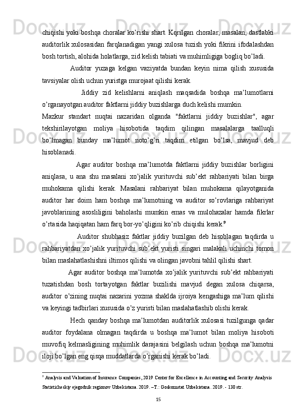 chiqishi yoki boshqa choralar ko’rishi shart. Kqrilgan choralar, masalan, dastlabki
auditorlik xulosasidan farqlanadigan yangi xulosa tuzish yoki fikrini ifodalashdan
bosh tortish, alohida holatlarga, zid kelish tabiati va muhimligiga bogliq bo’ladi.
                Auditor   yuzaga   kelgan   vaziyatda   bundan   keyin   nima   qilish   xususida
tavsiyalar olish uchun yuristga murojaat qilishi kerak. 
                  Jiddiy   zid   kelishlarni   aniqlash   maqsadida   boshqa   ma’lumotlarni
o’rganayotgan auditor faktlarni jiddiy buzishlarga duch kelishi mumkin. 
Mazkur   standart   nuqtai   nazaridan   olganda   "faktlarni   jiddiy   buzishlar",   agar
tekshirilayotgan   moliya   hisobotida   taqdim   qilingan   masalalarga   taalluqli
bo’lmagan   bunday   ma’lumot   noto’g’ri   taqdim   etilgan   bo’lsa,   mavjud   deb
hisoblanadi. 
                      Agar   auditor   boshqa   ma’lumotda   faktlarni   jiddiy   buzishlar   borligini
aniqlasa,   u   ana   shu   masalani   xo’jalik   yurituvchi   sub’ekt   rahbariyati   bilan   birga
muhokama   qilishi   kerak.   Masalani   rahbariyat   bilan   muhokama   qilayotganida
auditor   har   doim   ham   boshqa   ma’lumotning   va   auditor   so’rovlariga   rahbariyat
javoblarining   asosliligini   baholashi   mumkin   emas   va   mulohazalar   hamda   fikrlar
o’rtasida haqiqatan ham farq bor-yo’qligini ko’rib chiqishi kerak. 9
 
                        Auditor   shubhasiz   faktlar   jiddiy   buzilgan   deb   hisoblagan   taqdirda   u
rahbariyatdan   xo’jalik   yurituvchi   sub’ekt   yuristi   singari   malakali   uchinchi   tomon
bilan maslahatlashishni iltimos qilishi va olingan javobni tahlil qilishi shart. 
                    Agar   auditor   boshqa   ma’lumotda   xo’jalik   yurituvchi   sub’ekt   rahbariyati
tuzatishdan   bosh   tortayotgan   faktlar   buzilishi   mavjud   degan   xulosa   chiqarsa,
auditor  o’zining nuqtai nazarini yozma shaklda ijroiya kengashiga  ma’lum qilishi
va keyingi tadbirlari xususida o’z yuristi bilan maslahatlashib olishi kerak. 
                      Hech   qanday   boshqa   ma’lumotdan   auditorlik   xulosasi   tuzilgunga   qadar
auditor   foydalana   olmagan   taqdirda   u   boshqa   ma’lumot   bilan   moliya   hisoboti
muvofiq   kelmasligining   muhimlik   darajasini   belgilash   uchun   boshqa   ma’lumotni
iloji bo’lgan eng qisqa muddatlarda o’rganishi kerak bo’ladi. 
9
  Analysis and Valuation of Insurance Companies, 2019 Center for   Excellence in Accounting and Security Analysis
Statisticheskiy ejegodnik regionov Uzbekistana. 2019. –T.:   Goskomstat Uzbekistana. 2019. - 130 str.
15