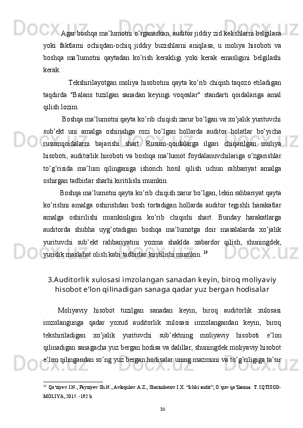           Agar boshqa ma’lumotni o’rganarkan, auditor jiddiy zid kelishlarni belgilasa
yoki   faktlarni   ochiqdan-ochiq   jiddiy   buzishlarni   aniqlasa,   u   moliya   hisoboti   va
boshqa   ma’lumotni   qaytadan   ko’rish   kerakligi   yoki   kerak   emasligini   belgilashi
kerak. 
                      Tekshirilayotgan moliya hisobotini qayta ko’rib chiqish taqozo etiladigan
taqdirda   "Balans   tuzilgan   sanadan   keyingi   voqealar"   standarti   qoidalariga   amal
qilish lozim. 
           Boshqa ma’lumotni qayta ko’rib chiqish zarur bo’lgan va xo’jalik yurituvchi
sub’ekt   uni   amalga   oshirishga   rozi   bo’lgan   hollarda   auditor   holatlar   bo’yicha
rusumqoidalarni   bajarishi   shart.   Rusum-qoidalarga   ilgari   chiqarilgan   moliya
hisoboti, auditorlik hisoboti  va boshqa ma’lumot foydalanuvchilariga o’zgarishlar
to’g’risida   ma’lum   qilinganiga   ishonch   hosil   qilish   uchun   rahbariyat   amalga
oshirgan tadbirlar sharhi kiritilishi mumkin. 
          Boshqa ma’lumotni qayta ko’rib chiqish zarur bo’lgan, lekin rahbariyat qayta
ko’rishni   amalga   oshirishdan   bosh   tortadigan   hollarda   auditor   tegishli   harakatlar
amalga   oshirilishi   mumkinligini   ko’rib   chiqishi   shart.   Bunday   harakatlarga
auditorda   shubha   uyg’otadigan   boshqa   ma’lumotga   doir   masalalarda   xo’jalik
yurituvchi   sub’ekt   rahbariyatini   yozma   shaklda   xabardor   qilish,   shuningdek,
yuridik maslahat olish kabi tadbirlar kiritilishi mumkin.  10
3.A udit orlik  xulosasi imzolangan sanadan k ey in, biroq moliy av iy
hisobot  e’lon qilinadigan sanaga qadar y uz bergan hodisalar
Moliyaviy   hisobot   tuzilgan   sanadan   keyin,   biroq   auditorlik   xulosasi
imzolangunga   qadar   yoxud   auditorlik   xulosasi   imzolangandan   keyin,   biroq
tekshiriladigan   xo’jalik   yurituvchi   sub’ektning   moliyaviy   hisoboti   e’lon
qilinadigan sanagacha yuz bergan hodisa va dalillar, shuningdek moliyaviy hisobot
e’lon qilingandan so’ng yuz bergan hodisalar uning mazmuni va to’g’riligiga ta’sir
10
  Qo‘ziyev I.N., Fayziyev Sh.N., Avloqulov A.Z., Sherimbetov I.X.   “Ichki audit”, O`quv qo‘llanma.  T. IQTISOD-
MOLIYA, 2015. -192 b.
16 