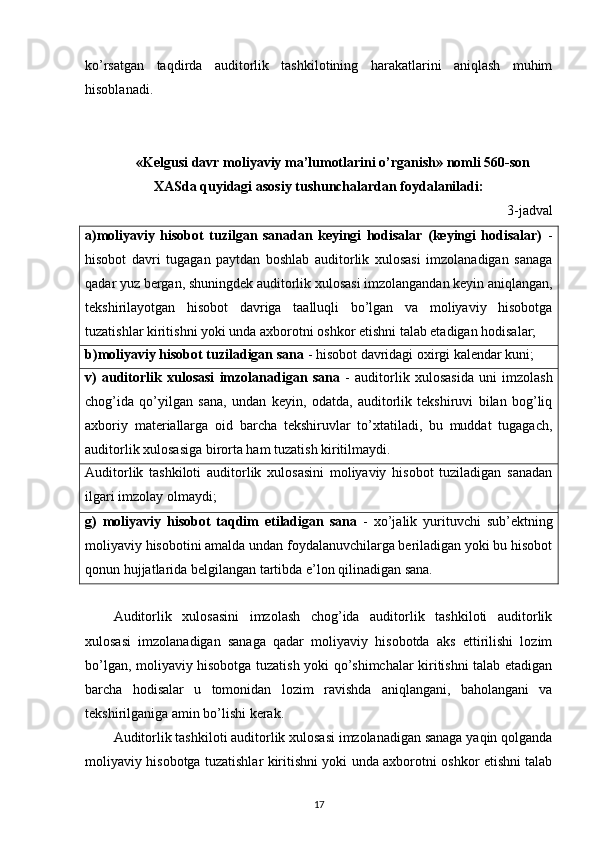 ko’rsatgan   taqdirda   auditorlik   tashkilotining   harakatlarini   aniqlash   muhim
hisoblanadi. 
«Kelgusi davr moliyaviy ma’lumotlarini o’rganish» nomli 560-son
XASda quyidagi asosiy tushunchalardan foydalaniladi:
3-jadval
a)moliyaviy   hisobot   tuzilgan   sanadan   keyingi   hodisalar   (keyingi   hodisalar)   -
hisobot   davri   tugagan   paytdan   boshlab   auditorlik   xulosasi   imzolanadigan   sanaga
qadar yuz bergan, shuningdek auditorlik xulosasi imzolangandan keyin aniqlangan,
tekshirilayotgan   hisobot   davriga   taalluqli   bo’lgan   va   moliyaviy   hisobotga
tuzatishlar kiritishni yoki unda axborotni oshkor etishni talab etadigan hodisalar; 
b)moliyaviy hisobot tuziladigan sana  - hisobot davridagi oxirgi kalendar kuni; 
v)   auditorlik   xulosasi   imzolanadigan   sana   -   auditorlik   xulosasida   uni   imzolash
chog’ida   qo’yilgan   sana,   undan   keyin,   odatda,   auditorlik   tekshiruvi   bilan   bog’liq
axboriy   materiallarga   oid   barcha   tekshiruvlar   to’xtatiladi,   bu   muddat   tugagach,
auditorlik xulosasiga birorta ham tuzatish kiritilmaydi. 
Auditorlik   tashkiloti   auditorlik   xulosasini   moliyaviy   hisobot   tuziladigan   sanadan
ilgari imzolay olmaydi; 
g)   moliyaviy   hisobot   taqdim   etiladigan   sana   -   xo’jalik   yurituvchi   sub’ektning
moliyaviy hisobotini amalda undan foydalanuvchilarga beriladigan yoki bu hisobot
qonun hujjatlarida belgilangan tartibda e’lon qilinadigan sana. 
Auditorlik   xulosasini   imzolash   chog’ida   auditorlik   tashkiloti   auditorlik
xulosasi   imzolanadigan   sanaga   qadar   moliyaviy   hisobotda   aks   ettirilishi   lozim
bo’lgan, moliyaviy hisobotga tuzatish yoki qo’shimchalar kiritishni talab etadigan
barcha   hodisalar   u   tomonidan   lozim   ravishda   aniqlangani,   baholangani   va
tekshirilganiga amin bo’lishi kerak. 
Auditorlik tashkiloti auditorlik xulosasi imzolanadigan sanaga yaqin qolganda
moliyaviy hisobotga tuzatishlar kiritishni yoki unda axborotni oshkor etishni talab
17