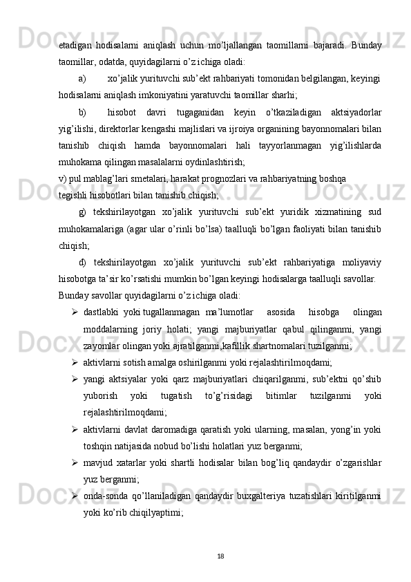 etadigan   hodisalarni   aniqlash   uchun   mo’ljallangan   taomillarni   bajaradi.   Bunday
taomillar, odatda, quyidagilarni o’z ichiga oladi: 
a) xo’jalik yurituvchi sub’ekt rahbariyati tomonidan belgilangan, keyingi
hodisalarni aniqlash imkoniyatini yaratuvchi taomillar sharhi; 
b) hisobot   davri   tugaganidan   keyin   o’tkaziladigan   aktsiyadorlar
yig’ilishi, direktorlar kengashi majlislari va ijroiya organining bayonnomalari bilan
tanishib   chiqish   hamda   bayonnomalari   hali   tayyorlanmagan   yig’ilishlarda
muhokama qilingan masalalarni oydinlashtirish; 
v) pul mablag’lari smetalari, harakat prognozlari va rahbariyatning boshqa 
tegishli hisobotlari bilan tanishib chiqish; 
g)   tekshirilayotgan   xo’jalik   yurituvchi   sub’ekt   yuridik   xizmatining   sud
muhokamalariga (agar ular o’rinli bo’lsa) taalluqli bo’lgan faoliyati bilan tanishib
chiqish; 
d)   tekshirilayotgan   xo’jalik   yurituvchi   sub’ekt   rahbariyatiga   moliyaviy
hisobotga ta’sir ko’rsatishi mumkin bo’lgan keyingi hodisalarga taalluqli savollar. 
Bunday savollar quyidagilarni o’z ichiga oladi: 
 dastlabki  yoki tugallanmagan  ma’lumotlar   asosida   hisobga   olingan
moddalarning   joriy   holati;   yangi   majburiyatlar   qabul   qilinganmi,   yangi
zayomlar olingan yoki ajratilganmi,kafillik shartnomalari tuzilganmi; 
 aktivlarni sotish amalga oshirilganmi yoki rejalashtirilmoqdami; 
 yangi   aktsiyalar   yoki   qarz   majburiyatlari   chiqarilganmi,   sub’ektni   qo’shib
yuborish   yoki   tugatish   to’g’risidagi   bitimlar   tuzilganmi   yoki
rejalashtirilmoqdami; 
 aktivlarni   davlat   daromadiga   qaratish   yoki   ularning,  masalan,   yong’in   yoki
toshqin natijasida nobud bo’lishi holatlari yuz berganmi; 
 mavjud   xatarlar   yoki   shartli   hodisalar   bilan   bog’liq   qandaydir   o’zgarishlar
yuz berganmi; 
 onda-sonda   qo’llaniladigan   qandaydir   buxgalteriya   tuzatishlari   kiritilganmi
yoki ko’rib chiqilyaptimi; 
18 