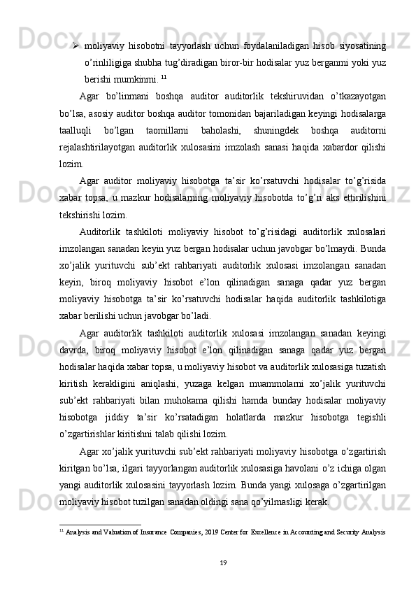  moliyaviy   hisobotni   tayyorlash   uchun   foydalaniladigan   hisob   siyosatining
o’rinliligiga shubha tug’diradigan biror-bir hodisalar yuz berganmi yoki yuz
berishi mumkinmi.  11
Agar   bo’linmani   boshqa   auditor   auditorlik   tekshiruvidan   o’tkazayotgan
bo’lsa, asosiy auditor boshqa auditor tomonidan bajariladigan keyingi hodisalarga
taalluqli   bo’lgan   taomillarni   baholashi,   shuningdek   boshqa   auditorni
rejalashtirilayotgan   auditorlik   xulosasini   imzolash   sanasi   haqida   xabardor   qilishi
lozim. 
Agar   auditor   moliyaviy   hisobotga   ta’sir   ko’rsatuvchi   hodisalar   to’g’risida
xabar   topsa,   u   mazkur   hodisalarning   moliyaviy   hisobotda   to’g’ri   aks   ettirilishini
tekshirishi lozim. 
Auditorlik   tashkiloti   moliyaviy   hisobot   to’g’risidagi   auditorlik   xulosalari
imzolangan sanadan keyin yuz bergan hodisalar uchun javobgar bo’lmaydi. Bunda
xo’jalik   yurituvchi   sub’ekt   rahbariyati   auditorlik   xulosasi   imzolangan   sanadan
keyin,   biroq   moliyaviy   hisobot   e’lon   qilinadigan   sanaga   qadar   yuz   bergan
moliyaviy   hisobotga   ta’sir   ko’rsatuvchi   hodisalar   haqida   auditorlik   tashkilotiga
xabar berilishi uchun javobgar bo’ladi. 
Agar   auditorlik   tashkiloti   auditorlik   xulosasi   imzolangan   sanadan   keyingi
davrda,   biroq   moliyaviy   hisobot   e’lon   qilinadigan   sanaga   qadar   yuz   bergan
hodisalar haqida xabar topsa, u moliyaviy hisobot va auditorlik xulosasiga tuzatish
kiritish   kerakligini   aniqlashi,   yuzaga   kelgan   muammolarni   xo’jalik   yurituvchi
sub’ekt   rahbariyati   bilan   muhokama   qilishi   hamda   bunday   hodisalar   moliyaviy
hisobotga   jiddiy   ta’sir   ko’rsatadigan   holatlarda   mazkur   hisobotga   tegishli
o’zgartirishlar kiritishni talab qilishi lozim. 
Agar xo’jalik yurituvchi sub’ekt rahbariyati moliyaviy hisobotga o’zgartirish
kiritgan bo’lsa, ilgari tayyorlangan auditorlik xulosasiga havolani o’z ichiga olgan
yangi auditorlik xulosasini  tayyorlash lozim. Bunda yangi xulosaga o’zgartirilgan
moliyaviy hisobot tuzilgan sanadan oldingi sana qo’yilmasligi kerak. 
11
  Analysis and Valuation of Insurance Companies, 2019 Center for   Excellence in Accounting and Security Analysis
19