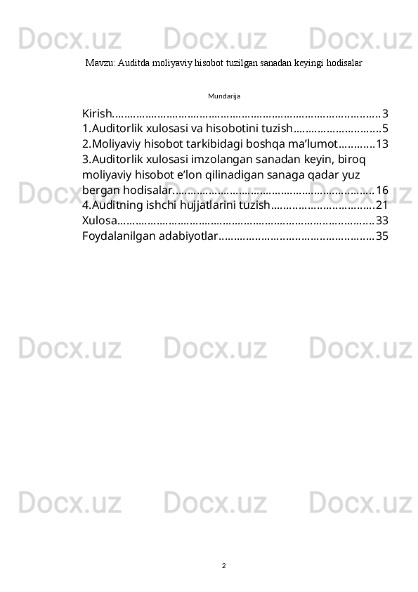 Mavzu: Auditda moliyaviy hisobot tuzilgan sanadan keyingi hodisalar
 
Mundarija
Kirish ......................................................................................... 3
1.Auditorlik xulosasi va hisobotini tuzish ............................. 5
2.Moliyaviy hisobot tarkibidagi boshqa ma’lumot ............ 13
3.Auditorlik xulosasi imzolangan sanadan keyin, biroq 
moliyaviy hisobot e’lon qilinadigan sanaga qadar yuz 
bergan hodisalar ................................................................... 16
4.Auditning ishchi hujjatlarini tuzish .................................. 21
Xulosa ..................................................................................... 33
Foydalanilgan adabiyotlar ................................................... 35
2 