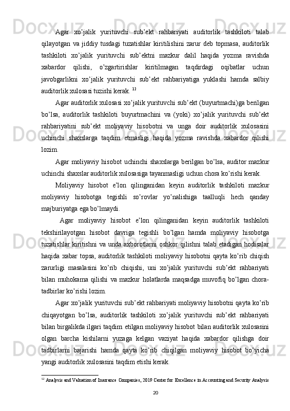 Agar   xo’jalik   yurituvchi   sub’ekt   rahbariyati   auditorlik   tashkiloti   talab
qilayotgan   va   jiddiy   tusdagi   tuzatishlar   kiritilishini   zarur   deb   topmasa,   auditorlik
tashkiloti   xo’jalik   yurituvchi   sub’ektni   mazkur   dalil   haqida   yozma   ravishda
xabardor   qilishi,   o’zgartirishlar   kiritilmagan   taqdirdagi   oqibatlar   uchun
javobgarlikni   xo’jalik   yurituvchi   sub’ekt   rahbariyatiga   yuklashi   hamda   salbiy
auditorlik xulosasi tuzishi kerak.  12
Agar auditorlik xulosasi xo’jalik yurituvchi sub’ekt (buyurtmachi)ga berilgan
bo’lsa,   auditorlik   tashkiloti   buyurtmachini   va   (yoki)   xo’jalik   yurituvchi   sub’ekt
rahbariyatini   sub’ekt   moliyaviy   hisobotni   va   unga   doir   auditorlik   xulosasini
uchinchi   shaxslarga   taqdim   etmasligi   haqida   yozma   ravishda   xabardor   qilishi
lozim. 
Agar   moliyaviy   hisobot   uchinchi   shaxslarga   berilgan   bo’lsa,   auditor   mazkur
uchinchi shaxslar auditorlik xulosasiga tayanmasligi uchun chora ko’rishi kerak. 
Moliyaviy   hisobot   e’lon   qilinganidan   keyin   auditorlik   tashkiloti   mazkur
moliyaviy   hisobotga   tegishli   so’rovlar   yo’nalishiga   taalluqli   hech   qanday
majburiyatga ega bo’lmaydi. 
  Agar   moliyaviy   hisobot   e’lon   qilinganidan   keyin   auditorlik   tashkiloti
tekshirilayotgan   hisobot   davriga   tegishli   bo’lgan   hamda   moliyaviy   hisobotga
tuzatishlar  kiritishni  va unda axborotlarni  oshkor qilishni  talab etadigan hodisalar
haqida   xabar   topsa,   auditorlik   tashkiloti   moliyaviy   hisobotni   qayta   ko’rib  chiqish
zarurligi   masalasini   ko’rib   chiqishi,   uni   xo’jalik   yurituvchi   sub’ekt   rahbariyati
bilan   muhokama   qilishi   va   mazkur   holatlarda   maqsadga   muvofiq   bo’lgan   chora-
tadbirlar ko’rishi lozim. 
Agar xo’jalik yurituvchi sub’ekt rahbariyati moliyaviy hisobotni qayta ko’rib
chiqayotgan   bo’lsa,   auditorlik   tashkiloti   xo’jalik   yurituvchi   sub’ekt   rahbariyati
bilan birgalikda ilgari taqdim etilgan moliyaviy hisobot bilan auditorlik xulosasini
olgan   barcha   kishilarni   yuzaga   kelgan   vaziyat   haqida   xabardor   qilishga   doir
tadbirlarni   bajarishi   hamda   qayta   ko’rib   chiqilgan   moliyaviy   hisobot   bo’yicha
yangi auditorlik xulosasini taqdim etishi kerak.  
12
  Analysis and Valuation of Insurance Companies, 2019 Center for   Excellence in Accounting and Security Analysis
20