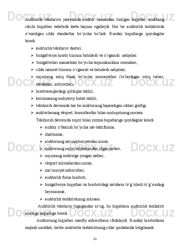 Auditorlik   tekshiruvi   jarayonida   auditor   tomonidan   tuzilgan   hujjatlar,   auditning
ishchi   hujjatlari   tarkibida   katta   hajmni   egallaydi.   Har   bir   auditorlik   tashkilotida
o’rnatilgan   ichki   standartlar   bo’yicha   bo’ladi.   Bunday   hujjatlarga   quyidagilar
kiradi: 
 auditorlik tekshiruv dasturi;
 buxgalteriya hisobi tizimini baholash  va o’rganish  natijalari: 
 buxgalterlari mansablari bo’yicha taqsimlanishini sxemalari; 
 ichki nazorat tizimini o’rganish va baholash natijalari; 
 mijozning   soliq   ttlash   bo’yicha   xususiyatlari   (to’laydigan   soliq   turlari,
stavkalari, imtiyozlar); 
 hisobvaraqlardagi qoldiqlar tahlili; 
 korxonaning moliyaviy holati tahlili; 
 tekshirish davomida har bir auditorning bajaradigan ishlari grafigi; 
 auditorlarning ekspert, konsultantlar bilan muloqotining nusxasi. 
Tekshirish davomida mijoz bilan yozma hujjatlariga quyidagilar kiradi: 
 auditni o’tkazish bo’yicha xat-taklifnoma; 
 shartnoma; 
 auditorning xat-majburiyatidan nusxa; 
 auditorning mijoz rahbarlaridan olgan xatlari; 
 mijozning auditorga yozgan xatlari; 
 ekspert xulosalaridan nusxa; 
 ma’muriyat axborotlari; 
 auditorlik firma hisoboti; 
 buxgalteriya hujjatlari va hisobotidagi xatolarni to’g’rilash to’g’risidagi
bayonnoma; 
 auditorlik tashkilotining xulosasi. 
                Auditorlik   tekshiruv   tugagandan   so’ng,   bu   hujjatlarni   auditorlik   tashkiloti
arxiviga saqlashga beradi. 
              Auditorning   hujjatlari   maxfiy   axborotlarni   ifodalaydi.   Bunday   hisobotlarni
saqlash muddati, tartibi auditorlik tashkilotining ichki qoidalarida belgilanadi. 
23 