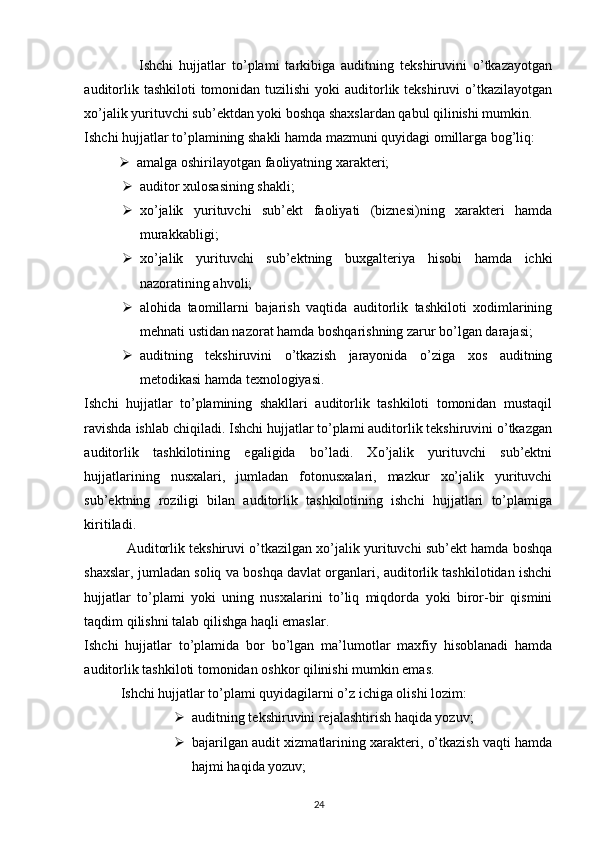                   Ishchi   hujjatlar   to’plami   tarkibiga   auditning   tekshiruvini   o’tkazayotgan
auditorlik tashkiloti  tomonidan tuzilishi  yoki  auditorlik tekshiruvi  o’tkazilayotgan
xo’jalik yurituvchi sub’ektdan yoki boshqa shaxslardan qabul qilinishi mumkin. 
Ishchi hujjatlar to’plamining shakli hamda mazmuni quyidagi omillarga bog’liq: 
 amalga oshirilayotgan faoliyatning xarakteri; 
 auditor xulosasining shakli; 
 xo’jalik   yurituvchi   sub’ekt   faoliyati   (biznesi)ning   xarakteri   hamda
murakkabligi; 
 xo’jalik   yurituvchi   sub’ektning   buxgalteriya   hisobi   hamda   ichki
nazoratining ahvoli; 
 alohida   taomillarni   bajarish   vaqtida   auditorlik   tashkiloti   xodimlarining
mehnati ustidan nazorat hamda boshqarishning zarur bo’lgan darajasi; 
 auditning   tekshiruvini   o’tkazish   jarayonida   o’ziga   xos   auditning
metodikasi hamda texnologiyasi. 
Ishchi   hujjatlar   to’plamining   shakllari   auditorlik   tashkiloti   tomonidan   mustaqil
ravishda ishlab chiqiladi. Ishchi hujjatlar to’plami auditorlik tekshiruvini o’tkazgan
auditorlik   tashkilotining   egaligida   bo’ladi.   Xo’jalik   yurituvchi   sub’ektni
hujjatlarining   nusxalari,   jumladan   fotonusxalari,   mazkur   xo’jalik   yurituvchi
sub’ektning   roziligi   bilan   auditorlik   tashkilotining   ishchi   hujjatlari   to’plamiga
kiritiladi. 
             Auditorlik tekshiruvi o’tkazilgan xo’jalik yurituvchi sub’ekt hamda boshqa
shaxslar, jumladan soliq va boshqa davlat organlari, auditorlik tashkilotidan ishchi
hujjatlar   to’plami   yoki   uning   nusxalarini   to’liq   miqdorda   yoki   biror-bir   qismini
taqdim qilishni talab qilishga haqli emaslar. 
Ishchi   hujjatlar   to’plamida   bor   bo’lgan   ma’lumotlar   maxfiy   hisoblanadi   hamda
auditorlik tashkiloti tomonidan oshkor qilinishi mumkin emas. 
Ishchi hujjatlar to’plami quyidagilarni o’z ichiga olishi lozim: 
 auditning tekshiruvini rejalashtirish haqida yozuv; 
 bajarilgan audit xizmatlarining xarakteri, o’tkazish vaqti hamda
hajmi haqida yozuv; 
24 