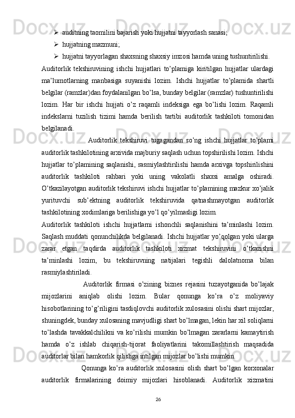  auditning taomilini bajarish yoki hujjatni tayyorlash sanasi; 
 hujjatning mazmuni; 
 hujjatni tayyorlagan shaxsning shaxsiy imzosi hamda uning tushuntirilishi. 
Auditorlik   tekshiruvining   ishchi   hujjatlari   to’plamiga   kiritilgan   hujjatlar   ulardagi
ma’lumotlarning   manbasiga   suyanishi   lozim.   Ishchi   hujjatlar   to’plamida   shartli
belgilar (ramzlar)dan foydalanilgan bo’lsa, bunday belgilar (ramzlar) tushuntirilishi
lozim.   Har   bir   ishchi   hujjati   o’z   raqamli   indeksiga   ega   bo’lishi   lozim.   Raqamli
indekslarni   tuzilish   tizimi   hamda   berilish   tartibi   auditorlik   tashkiloti   tomonidan
belgilanadi. 
                              Auditorlik   tekshiruvi   tugagandan   so’ng   ishchi   hujjatlar   to’plami
auditorlik tashkilotining arxivida majburiy saqlash uchun topshirilishi lozim. Ishchi
hujjatlar   to’plamining   saqlanishi,   rasmiylashtirilishi   hamda   arxivga   topshirilishini
auditorlik   tashkiloti   rahbari   yoki   uning   vakolatli   shaxsi   amalga   oshiradi.
O’tkazilayotgan auditorlik tekshiruvi ishchi hujjatlar to’plamining mazkur xo’jalik
yurituvchi   sub’ektning   auditorlik   tekshiruvida   qatnashmayotgan   auditorlik
tashkilotining xodimlariga berilishiga yo’l qo’yilmasligi lozim. 
Auditorlik   tashkiloti   ishchi   hujjatlarni   ishonchli   saqlanishini   ta’minlashi   lozim.
Saqlash muddati qonunchilikda belgilanadi. Ishchi hujjatlar yo’qolgan yoki ularga
zarar   etgan   taqdirda   auditorlik   tashkiloti   xizmat   tekshiruvini   o’tkazishni
ta’minlashi   lozim,   bu   tekshiruvning   natijalari   tegishli   dalolatnoma   bilan
rasmiylashtiriladi. 
                          Auditorlik   firmasi   o’zining   biznes   rejasini   tuzayotganida   bo’lajak
mijozlarini   aniqlab   olishi   lozim.   Bular   qonunga   ko’ra   o’z   moliyaviy
hisobotlarining to’g’riligini tasdiqlovchi auditorlik xulosasini olishi shart mijozlar,
shuningdek, bunday xulosaning mavjudligi shart bo’lmagan, lekin har xil soliqlarni
to’lashda   tavakkalchilikni   va   ko’rilishi   mumkin   bo’lmagan   zararlarni   kamaytirish
hamda   o’z   ishlab   chiqarish-tijorat   faoliyatlarini   takomillashtirish   maqsadida
auditorlar bilan hamkorlik qilishga intilgan mijozlar bo’lishi mumkin.  
                            Qonunga   ko’ra   auditorlik   xulosasini   olish   shart   bo’lgan   korxonalar
auditorlik   firmalarining   doimiy   mijozlari   hisoblanadi.   Auditorlik   xizmatini
26 