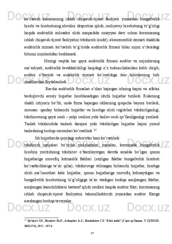 ko’rsatish   korxonaning   ishlab   chiqarish-tijorat   faoliyati   yuzasidan   buxgalterlik
hisobi va hisobotining ahvolini ekspertiza qilish, moliyaviy hisobotning to’g’riligi
haqida   auditorlik   xulosaksi   olish   maqsadida   muayyan   davr   uchun   korxonaning
ishlab chiqarish-tijorat faoliyatini tekshirish (audit), abonementlik xizmati shaklida
auditorlik   xizmati   ko’rsatish   to’g’risida   auditorlik   firmasi   bilan   mijoz   o’rtasidagi
bitimni imzolashdan boshlanadi.  
                    Hozirgi   vaqtda   har   qaysi   auditorlik   firmasi   auditor   va   mijozlarning
ma’suliyati,   auditorlik   tavakkalchiligi   haqidagi   o’z   tushunchalaridan   kelib   chiqib,
auditni   o’tkazish   va   auditorlik   xizmati   ko’rsatishga   doir   bitimlarning   turli
shakllaridan foydalaniladi. 
                            Barcha   auditorlik   firmalari   o’zlari   bajargan   ishning   hajmi   va   sifatini
tasdiqlovchi   asosiy   hujjatlar   hisoblanadigan   ishchi   hujjatlar   tuziladi.   Bularning
shakli   ixtiyoriy   bo’lib,   unda   firma   bajargan   ishlarning   qisqacha   bayoni   beriladi,
xususan:   qanday   birlamchi   hujjatlar   va   hisobga   olish   registrlari   tekshirilganligi;
tekshiruvning qaysi usuli – yalpi usulimi yoki tanlov usuli qo’llanilganligi yoziladi.
Tanlab   tekshirishda   tanlash   darajasi   yoki   tekshirilgan   hujjatlar   hajmi   yoxud
tanlashning boshqa mezonlari ko’rsatiladi.  15
Ish hujjatlarida quyidagi axborotlar ham ko’rsatiladi: 
tekshirish   natijalari   bo’yicha   mulohazalar,   masalan,   korxonada   buxgalterlik
hisobini   yuritishning   tekshiruv   o’tkazilayotgan   davrda   amalda   bo’lgan   qonun
hujjatlariga   muvofiq   kelmaslik   faktlari   (sezilgan   faktlar   buxgalterlik   hisoboti
ko’rsatkichlariga   ta’sir   qilsa);   tekshiruvga   etilmagan   birlamchi   hujjatlar,   hisobga
olish   ma’lumotlari   kabi   hujjatlar,   qonun   hujjatlariga   muvofiq   kelmaydigan   va
buxgalterlik   hisobotining   to’g’riligiga   ta’sir   etadigan   boshqa   aniqlangan   faktlar;
aniqlangan kamchiliklarni bartaraf qilish usullari haqida auditor fikri; korxonaning
ishlab   chiqarish-tijorat   faoliyatini   takomillashtirish   yuzasidan   auditor   fikriga
asoslangan boshqa tavsiyalar. 
15
  Qo‘ziyev I.N., Fayziyev Sh.N., Avloqulov A.Z., Sherimbetov I.X.   “Ichki audit”, O`quv qo‘llanma. T. IQTISOD-
MOLIYA, 2015. -192 b.
27 