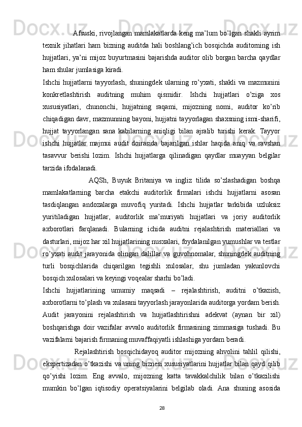                         Afsuski,   rivojlangan  mamlakatlarda  keng ma’lum  bo’lgan shakli  ayrim
texnik   jihatlari   ham   bizning   auditda   hali   boshlang’ich   bosqichda   auditorning   ish
hujjatlari, ya’ni mijoz buyurtmasini bajarishda auditor olib borgan barcha qaydlar
ham shular jumlasiga kiradi. 
Ishchi   hujjatlarni   tayyorlash,   shuningdek   ularning   ro’yxati,   shakli   va   mazmunini
konkretlashtirish   auditning   muhim   qismidir.   Ishchi   hujjatlari   o’ziga   xos
xususiyatlari,   chunonchi,   hujjatning   raqami,   mijozning   nomi,   auditor   ko’rib
chiqadigan davr, mazmunning bayoni, hujjatni tayyorlagan shaxsning ismi-sharifi,
hujjat   tayyorlangan   sana   kabilarning   aniqligi   bilan   ajralib   turishi   kerak.   Tayyor
ishchi   hujjatlar   majmui   audit   doirasida   bajarilgan   ishlar   haqida   aniq   va   ravshan
tasavvur   berishi   lozim.   Ishchi   hujjatlarga   qilinadigan   qaydlar   muayyan   belgilar
tarzida ifodalanadi.  
                        AQSh,   Buyuk   Britaniya   va   ingliz   tilida   so’zlashadigan   boshqa
mamlakatlarning   barcha   etakchi   auditorlik   firmalari   ishchi   hujjatlarni   asosan
tasdiqlangan   andozalarga   muvofiq   yuritadi.   Ishchi   hujjatlar   tarkibida   uzluksiz
yuritiladigan   hujjatlar,   auditorlik   ma’muriyati   hujjatlari   va   joriy   auditorlik
axborotlari   farqlanadi.   Bularning   ichida   auditni   rejalashtirish   materiallari   va
dasturlari, mijoz har xil hujjatlarining nusxalari, foydalanilgan yumushlar va testlar
ro’yxati   audit   jarayonida  olingan   dalillar   va   guvohnomalar,   shuningdek   auditning
turli   bosqichlarida   chiqarilgan   tegishli   xulosalar,   shu   jumladan   yakunlovchi
bosqich xulosalari va keyingi voqealar sharhi bo’ladi.  
Ishchi   hujjatlarining   umumiy   maqsadi   –   rejalashtirish,   auditni   o’tkazish,
axborotlarni to’plash va xulasani tayyorlash jarayonlarida auditorga yordam berish.
Audit   jarayonini   rejalashtirish   va   hujjatlashtirishni   adekvat   (aynan   bir   xil)
boshqarishga   doir   vazifalar   avvalo   auditorlik   firmasining   zimmasiga   tushadi.   Bu
vazifalarni bajarish firmaning muvaffaqiyatli ishlashiga yordam beradi.  
                    Rejalashtirish   bosqichidayoq   auditor   mijozning   ahvolini   tahlil   qilishi,
ekspertizadan o’tkazishi va uning biznesi xususiyatlarini hujjatlar bilan qayd qilib
qo’yishi   lozim.   Eng   avvalo,   mijozning   katta   tavakkalchilik   bilan   o’tkazilishi
mumkin   bo’lgan   iqtisodiy   operatsiyalarini   belgilab   oladi.   Ana   shuning   asosida
28 