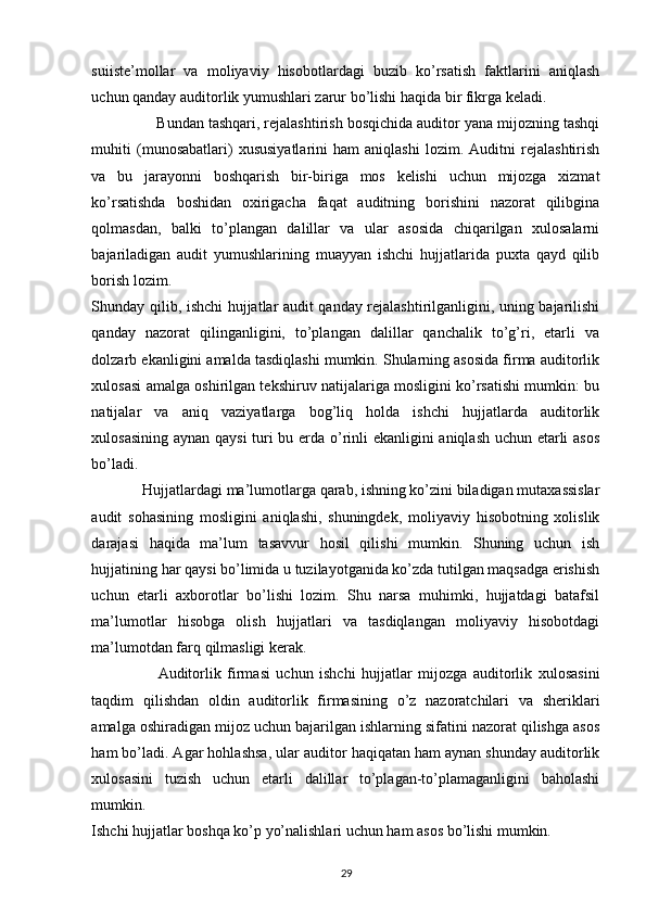 suiiste’mollar   va   moliyaviy   hisobotlardagi   buzib   ko’rsatish   faktlarini   aniqlash
uchun qanday auditorlik yumushlari zarur bo’lishi haqida bir fikrga keladi. 
                Bundan tashqari, rejalashtirish bosqichida auditor yana mijozning tashqi
muhiti   (munosabatlari)   xususiyatlarini   ham   aniqlashi   lozim.   Auditni   rejalashtirish
va   bu   jarayonni   boshqarish   bir-biriga   mos   kelishi   uchun   mijozga   xizmat
ko’rsatishda   boshidan   oxirigacha   faqat   auditning   borishini   nazorat   qilibgina
qolmasdan,   balki   to’plangan   dalillar   va   ular   asosida   chiqarilgan   xulosalarni
bajariladigan   audit   yumushlarining   muayyan   ishchi   hujjatlarida   puxta   qayd   qilib
borish lozim.  
Shunday qilib, ishchi hujjatlar audit qanday rejalashtirilganligini, uning bajarilishi
qanday   nazorat   qilinganligini,   to’plangan   dalillar   qanchalik   to’g’ri,   etarli   va
dolzarb ekanligini amalda tasdiqlashi mumkin. Shularning asosida firma auditorlik
xulosasi amalga oshirilgan tekshiruv natijalariga mosligini ko’rsatishi mumkin: bu
natijalar   va   aniq   vaziyatlarga   bog’liq   holda   ishchi   hujjatlarda   auditorlik
xulosasining aynan qaysi  turi bu erda o’rinli ekanligini aniqlash uchun etarli asos
bo’ladi. 
              Hujjatlardagi ma’lumotlarga qarab, ishning ko’zini biladigan mutaxassislar
audit   sohasining   mosligini   aniqlashi,   shuningdek,   moliyaviy   hisobotning   xolislik
darajasi   haqida   ma’lum   tasavvur   hosil   qilishi   mumkin.   Shuning   uchun   ish
hujjatining har qaysi bo’limida u tuzilayotganida ko’zda tutilgan maqsadga erishish
uchun   etarli   axborotlar   bo’lishi   lozim.   Shu   narsa   muhimki,   hujjatdagi   batafsil
ma’lumotlar   hisobga   olish   hujjatlari   va   tasdiqlangan   moliyaviy   hisobotdagi
ma’lumotdan farq qilmasligi kerak.  
                      Auditorlik   firmasi   uchun   ishchi   hujjatlar   mijozga   auditorlik   xulosasini
taqdim   qilishdan   oldin   auditorlik   firmasining   o’z   nazoratchilari   va   sheriklari
amalga oshiradigan mijoz uchun bajarilgan ishlarning sifatini nazorat qilishga asos
ham bo’ladi. Agar hohlashsa, ular auditor haqiqatan ham aynan shunday auditorlik
xulosasini   tuzish   uchun   etarli   dalillar   to’plagan-to’plamaganligini   baholashi
mumkin. 
Ishchi hujjatlar boshqa ko’p yo’nalishlari uchun ham asos bo’lishi mumkin.        
29