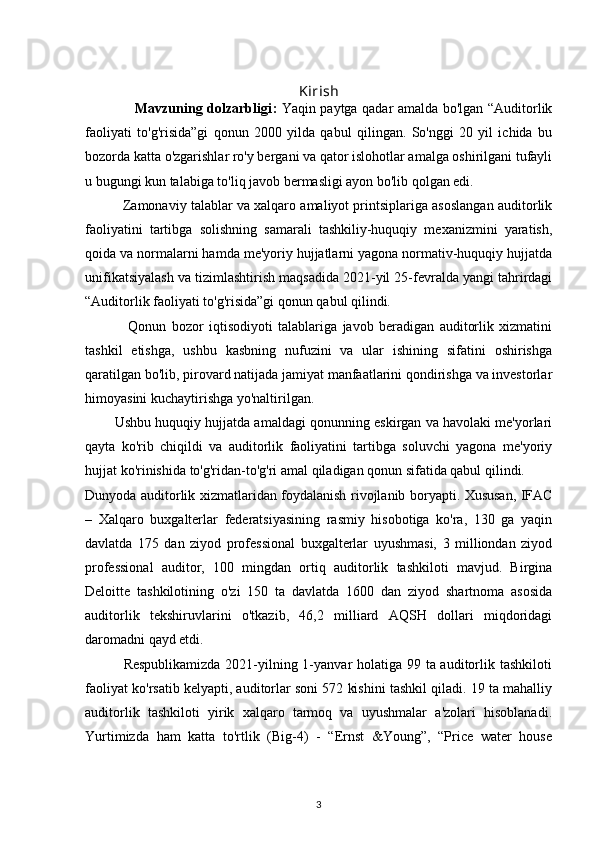 Kirish
                     Mavzuning dolzarbligi :   Yaqin paytga qadar amalda bo'lgan “Auditorlik
faoliyati   to'g'risida”gi   qonun   2000   yilda   qabul   qilingan.   So'nggi   20   yil   ichida   bu
bozorda katta o'zgarishlar ro'y bergani va qator islohotlar amalga oshirilgani tufayli
u bugungi kun talabiga to'liq javob bermasligi ayon bo'lib qolgan edi.
          Zamonaviy talablar va xalqaro amaliyot printsiplariga asoslangan auditorlik
faoliyatini   tartibga   solishning   samarali   tashkiliy-huquqiy   mexanizmini   yaratish,
qoida va normalarni hamda me'yoriy hujjatlarni yagona normativ-huquqiy hujjatda
unifikatsiyalash va tizimlashtirish maqsadida 2021-yil 25-fevralda yangi tahrirdagi
“Auditorlik faoliyati to'g'risida”gi qonun qabul qilindi.
                Qonun   bozor   iqtisodiyoti   talablariga   javob   beradigan   auditorlik   xizmatini
tashkil   etishga,   ushbu   kasbning   nufuzini   va   ular   ishining   sifatini   oshirishga
qaratilgan bo'lib, pirovard natijada jamiyat manfaatlarini qondirishga va investorlar
himoyasini kuchaytirishga yo'naltirilgan.
        Ushbu huquqiy hujjatda amaldagi qonunning eskirgan va havolaki me'yorlari
qayta   ko'rib   chiqildi   va   auditorlik   faoliyatini   tartibga   soluvchi   yagona   me'yoriy
hujjat ko'rinishida to'g'ridan-to'g'ri amal qiladigan qonun sifatida qabul qilindi.
Dunyoda auditorlik xizmatlaridan foydalanish rivojlanib boryapti. Xususan, IFAC
–   Xalqaro   buxgalterlar   federatsiyasining   rasmiy   hisobotiga   ko'ra,   130   ga   yaqin
davlatda   175   dan   ziyod   professional   buxgalterlar   uyushmasi,   3   milliondan   ziyod
professional   auditor,   100   mingdan   ortiq   auditorlik   tashkiloti   mavjud.   Birgina
Deloitte   tashkilotining   o'zi   150   ta   davlatda   1600   dan   ziyod   shartnoma   asosida
auditorlik   tekshiruvlarini   o'tkazib,   46,2   milliard   AQSH   dollari   miqdoridagi
daromadni qayd etdi.
               Respublikamizda  2021-yilning 1-yanvar holatiga 99 ta auditorlik tashkiloti
faoliyat ko'rsatib kelyapti, auditorlar soni 572 kishini tashkil qiladi. 19 ta mahalliy
auditorlik   tashkiloti   yirik   xalqaro   tarmoq   va   uyushmalar   a'zolari   hisoblanadi.
Yurtimizda   ham   katta   to'rtlik   (Big-4)   -   “Ernst   &Young”,   “Price   water   house
3 