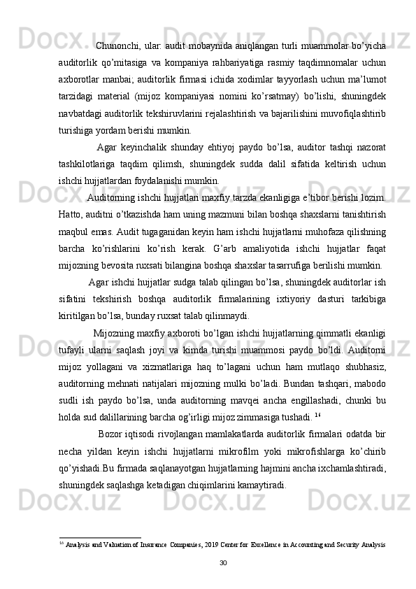Chunonchi, ular: audit mobaynida aniqlangan turli muammolar bo’yicha
auditorlik   qo’mitasiga   va   kompaniya   rahbariyatiga   rasmiy   taqdimnomalar   uchun
axborotlar  manbai;  auditorlik  firmasi  ichida  xodimlar   tayyorlash  uchun  ma’lumot
tarzidagi   material   (mijoz   kompaniyasi   nomini   ko’rsatmay)   bo’lishi,   shuningdek
navbatdagi auditorlik tekshiruvlarini rejalashtirish va bajarilishini muvofiqlashtirib
turishiga yordam berishi mumkin. 
                  Agar   keyinchalik   shunday   ehtiyoj   paydo   bo’lsa,   auditor   tashqi   nazorat
tashkilotlariga   taqdim   qilimsh,   shuningdek   sudda   dalil   sifatida   keltirish   uchun
ishchi hujjatlardan foydalanishi mumkin. 
             Auditorning ishchi hujjatlari maxfiy tarzda ekanligiga e’tibor berishi lozim.
Hatto, auditni o’tkazishda ham uning mazmuni bilan boshqa shaxslarni tanishtirish
maqbul emas. Audit tugaganidan keyin ham ishchi hujjatlarni muhofaza qilishning
barcha   ko’rishlarini   ko’rish   kerak.   G’arb   amaliyotida   ishchi   hujjatlar   faqat
mijozning bevosita ruxsati bilangina boshqa shaxslar tasarrufiga berilishi mumkin.
                Agar ishchi hujjatlar sudga talab qilingan bo’lsa, shuningdek auditorlar ish
sifatini   tekshirish   boshqa   auditorlik   firmalarining   ixtiyoriy   dasturi   tarkibiga
kiritilgan bo’lsa, bunday ruxsat talab qilinmaydi. 
                      Mijozning maxfiy axboroti bo’lgan ishchi hujjatlarning qimmatli ekanligi
tufayli   ularni   saqlash   joyi   va   kimda   turishi   muammosi   paydo   bo’ldi.   Auditorni
mijoz   yollagani   va   xizmatlariga   haq   to’lagani   uchun   ham   mutlaqo   shubhasiz,
auditorning  mehnati  natijalari  mijozning  mulki   bo’ladi.  Bundan   tashqari,  mabodo
sudli   ish   paydo   bo’lsa,   unda   auditorning   mavqei   ancha   engillashadi,   chunki   bu
holda sud dalillarining barcha og’irligi mijoz zimmasiga tushadi.  16
                        Bozor iqtisodi rivojlangan mamlakatlarda auditorlik firmalari odatda bir
necha   yildan   keyin   ishchi   hujjatlarni   mikrofilm   yoki   mikrofishlarga   ko’chirib
qo’yishadi.Bu firmada saqlanayotgan hujjatlarning hajmini ancha ixchamlashtiradi,
shuningdek saqlashga ketadigan chiqimlarini kamaytiradi.  
16
  Analysis and Valuation of Insurance Companies, 2019 Center for   Excellence in Accounting and Security Analysis
30