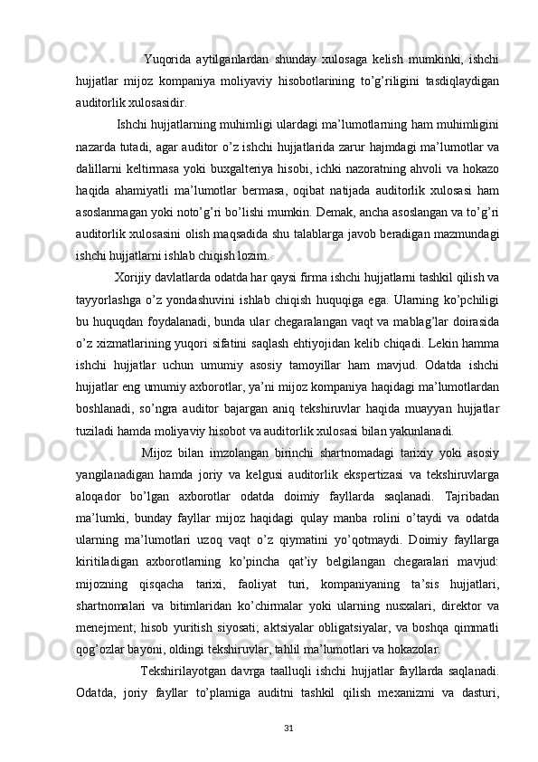 Yuqorida   aytilganlardan   shunday   xulosaga   kelish   mumkinki,   ishchi
hujjatlar   mijoz   kompaniya   moliyaviy   hisobotlarining   to’g’riligini   tasdiqlaydigan
auditorlik xulosasidir. 
                    Ishchi hujjatlarning muhimligi ulardagi ma’lumotlarning ham muhimligini
nazarda tutadi, agar auditor o’z ishchi hujjatlarida zarur hajmdagi ma’lumotlar va
dalillarni  keltirmasa  yoki  buxgalteriya hisobi,  ichki  nazoratning ahvoli  va hokazo
haqida   ahamiyatli   ma’lumotlar   bermasa,   oqibat   natijada   auditorlik   xulosasi   ham
asoslanmagan yoki noto’g’ri bo’lishi mumkin. Demak, ancha asoslangan va to’g’ri
auditorlik xulosasini  olish maqsadida shu talablarga javob beradigan mazmundagi
ishchi hujjatlarni ishlab chiqish lozim. 
             Xorijiy davlatlarda odatda har qaysi firma ishchi hujjatlarni tashkil qilish va
tayyorlashga   o’z   yondashuvini   ishlab   chiqish   huquqiga   ega.   Ularning   ko’pchiligi
bu huquqdan foydalanadi, bunda ular chegaralangan vaqt  va mablag’lar doirasida
o’z xizmatlarining yuqori sifatini saqlash ehtiyojidan kelib chiqadi. Lekin hamma
ishchi   hujjatlar   uchun   umumiy   asosiy   tamoyillar   ham   mavjud.   Odatda   ishchi
hujjatlar eng umumiy axborotlar, ya’ni mijoz kompaniya haqidagi ma’lumotlardan
boshlanadi,   so’ngra   auditor   bajargan   aniq   tekshiruvlar   haqida   muayyan   hujjatlar
tuziladi hamda moliyaviy hisobot va auditorlik xulosasi bilan yakunlanadi.   
                      Mijoz   bilan   imzolangan   birinchi   shartnomadagi   tarixiy   yoki   asosiy
yangilanadigan   hamda   joriy   va   kelgusi   auditorlik   ekspertizasi   va   tekshiruvlarga
aloqador   bo’lgan   axborotlar   odatda   doimiy   fayllarda   saqlanadi.   Tajribadan
ma’lumki,   bunday   fayllar   mijoz   haqidagi   qulay   manba   rolini   o’taydi   va   odatda
ularning   ma’lumotlari   uzoq   vaqt   o’z   qiymatini   yo’qotmaydi.   Doimiy   fayllarga
kiritiladigan   axborotlarning   ko’pincha   qat’iy   belgilangan   chegaralari   mavjud:
mijozning   qisqacha   tarixi,   faoliyat   turi,   kompaniyaning   ta’sis   hujjatlari,
shartnomalari   va   bitimlaridan   ko’chirmalar   yoki   ularning   nusxalari,   direktor   va
menejment;   hisob   yuritish   siyosati;   aktsiyalar   obligatsiyalar,   va   boshqa   qimmatli
qog’ozlar bayoni, oldingi tekshiruvlar, tahlil ma’lumotlari va hokazolar. 
                          Tekshirilayotgan   davrga   taalluqli   ishchi   hujjatlar   fayllarda   saqlanadi.
Odatda,   joriy   fayllar   to’plamiga   auditni   tashkil   qilish   mexanizmi   va   dasturi,
31