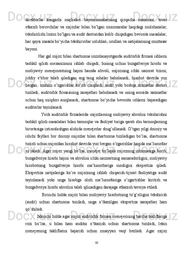 direktorlar   kengashi   majlislari   bayonnomalarining   qisqacha   mazmuni;   tovar
etkazib   beruvchilar   va   mijozlar   bilan   bo’lgan   munozaralar   haqidagi   mulohazalar;
tekshirilishi lozim bo’lgan va audit dasturidan kelib chiqadigan bevosita masalalar;
har qaysi masala bo’yicha tekshiruvlar uslublari, usullari va natijalarining muxtasar
bayoni. 
            Har gal mijoz bilan shartnoma imzolanayotganda auditorlik firmasi ishlarni
tashkil   qilish   mexanizmini   ishlab   chiqadi;   buning   uchun   buxgalteriya   hisobi   va
moliyaviy   menejmentning   hajmi   hamda   ahvoli,   mijozning   ichki   nazorat   tizimi;
jiddiy   e’tibor   talab   qiladigan   eng   tang   sohalar   baholanadi;   hisobot   davrida   yuz
bergan     muhim   o’zgarishlar   ko’rib   chiqiladi;   audit   yoki   boshqa   xizmatlar   dasturi
tuziladi;   auditorlik   firmasining   xarajatlari   baholanadi   va   uning   asosida   xazmatlar
uchun   haq   miqdori   aniqlanadi;   shartnoma   bo’yicha   bevosita   ishlarni   bajaradigan
auditorlar tayinlanadi. 
                    Yirik   auditorlik   firmalarida   mijozlarning   moliyaviy   ahvolini   tekshirishni
tashkil qilish masalalari bilan tarmoqlar va faoliyat turiga qarab shu tarmoqlarning
birortasiga ixtisoslashgan alohida menejerlar shug’ullanadi. O’tgan yilgi doimiy va
ishchi  fayllari   bor  doimiy  mijozlar  bilan  shartnoma   tuziladigan  bo’lsa,  shartnoma
tuzish uchun mijozdan hisobot davrida yuz bergan o’zgarishlar haqida ma’lumotlar
so’raladi. Agar mijoz yangi bo’lsa, menejer bo’lajak mijozning ishxonasiga borib,
buxgalteriya hisobi hajmi va ahvolini ichki nazoratning samaradorligini, moliyaviy
hisobotning   buxgalteriya   hisobi   ma’lumotlariga   mosligini   ekspertiza   qiladi.
Ekspertiza   natijalariga   ko’ra   mijozning   ishlab   chiqarish-tijorat   faoliyatiga   audit
tayinlanadi   yoki   unga   hisobga   olish   ma’lumotlariga   o’zgartishlar   kiritish   va
buxgalteriya hisobi ahvolini talab qilinadigan darajaga etkazish tavsiya etiladi. 
                      Birinchi  holda mijoz bilan moliyaviy  hisobotning  to’g’riligini  tekshirish
(audit)   uchun   shartnoma   tuziladi,   unga   o’tkazilgan   ekspertiza   xarajatlari   ham
qo’shiladi. 
           Ikkinchi holda agar mijoz auditorlik firmasi menejerining barcha takliflariga
rozi   bo’lsa,   u   bilan   ham   auditni   o’tkazish   uchun   shartnoma   tuziladi,   lekin
menejerning   takliflarini   bajarish   uchun   muayyan   vaqt   beriladi.   Agar   mijoz
32