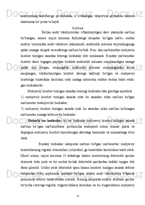 menejerning   takliflariga   qo’shilmasa,   u   o’tkazilgan   ekspertiza   qiymatini   maxsus
shartnoma bo’yicha to’laydi. 
X ulosa
                            Ba'zan   audit   tekshiruvidan   o'tkazilayotgan   davr   yakunida   ma'lum
bo'lmagan,   ammo   mijoz   korxona   faoliyatiga   aloqador   bo lgan   ma'lu-   motlarʻ
auditor   tomonidan   audit   tekshiuvi   yakunlanib,   auditorlik   xulosasi   tayyorlangunga
qadar yuzaga chiqadi va auditorga ma'lum bo'ladi.  Bun- day ma'lumotlar moliyaviy
hisobot   tuzilgan   sanadan   keyingi   hodisalar   deb   nomlanadi.   Bunday   ma'lumotlar
hisobot   davri   tugagan   paytdan   boshlab   auditorlik   xulosasi   imzolanadigan   sanaga
qadar   yuz   bergan,   shuningdek,   auditorlik   xulosasi   imzolangandan   keyin
aniqlangan,   tekshirilayotgan   hisobot   davriga   taalluqli   bo'lgan   va   moliyaviy
hisobotga   tuzatishlar   kiritishni   yoki   undagi   axborotni   oshkor   etishni   talab   etadi-
gan hodisalardir. 
         Moliyaviy hisobot tuzilgan sanadan keyingi hodisalar ikki guruhga ajratiladi:  
1)   moliyaviy   hisobot   tuzilgan   sanada   yoki   bu   sanadan   oldin   ma'lum   bo'lgan
ma'lumotni tasdiqlovchi hodisalar;  
2)   moliyaviy   hisobot   tuzilgan   sanada   yoki   bu   sanadan   oldin   ma'lum   bo'lmagan
ma'lumotni yuzaga keltiruvchi hodisalar.
            Birinchi   tur   hodisalar:   bu   tur   hodisalar   moliyaviy   hisobot   tuzilgan   sanada
ma'lum   bo lgan   ma'lumotlarni   qo'shimcha   tasdiqlash   uchun   xizmat   qiladi   va	
ʻ
faqatgina moliyaviy hisobot tayyorlangan davrdagi taxminlar va summalarga ta'sir
etadi. 
                      Bunday   hodisalar   natijasida   ma'lum   bo'lgan   ma'lumotlar   moliyaviy
hisobotlarning tegishli elementlari (schyotlar) ga tuzatishlar kiritilishini talab etadi.
Misol   uchun,   mijoz   korxona   31-dekabrga   balans   hisobotining   debitorlik   qarzlar
elementi   bitta   yirik   va   bir   nechta   kichik   debitorlik   qarzlardan   tashkil   topgan   deb
faraz qilaylik. Ushbu yirik debitorlik qarzi balans hisoboti tuzilgan sanada debitor
tomonidan   to'liq   qoplanishi   mumkin   bo lgan,   ammo   audit   tekshiruvini   o'tkazish	
ʻ
jarayonida debitor bankrotlikka uchradi. Buning natijasida auditor shubhali qarzlar
bo'yicha rezervga tegishli o'zgartirishlarni kiritishni va bu o'zgarishlarni moliyaviy
33 