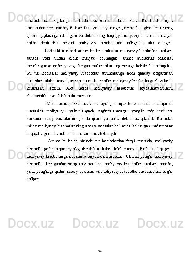hisobotlarda   belgilangan   tartibda   aks   ettirishni   talab   etadi.   Bu   holda   mijoz
tomonidan hech qanday firibgarlikka yo'l qo'yilmagan, mijoz faqatgina debitorning
qarzni   qoplashiga   ishongani   va   debitorning   haqiqiy   moliyaviy   holatini   bilmagan
holda   debitorlik   qarzini   moliyaviy   hisobotlarda   to'lig'icha   aks   ettirgan.
                      Ikkinchi   tur   hodisalar:   bu   tur   hodisalar   moliyaviy   hisobotlar   tuzilgan
sanada   yoki   undan   oldin   mavjud   bo'lmagan,   ammo   auditorlik   xulosasi
imzolangunga   qadar   yuzaga   kelgan   ma'lumotlarning   yuzaga   kelishi   bilan   bog'liq.
Bu   tur   hodisalar   moliyaviy   hisobotlar   summalariga   hech   qanday   o'zgartirish
kiritishni talab etmaydi, ammo bu ma'lu- motlar moliyaviy hisobotlarga ilovalarda
keltirilishi   lozim.   Aks   holda   moliyaviy   hisobotlar   foydalanuvchilarni
chalkashliklarga olib kirishi mumkin.
                      Misol   uchun,   tekshiruvdan   o'tayotgan   mijoz   korxona   ishlab   chiqarish
nuqtasida   moliya   yili   yakunlangach,   sug'urtalanmagan   yong'in   ro'y   berdi   va
korxona   asosiy   vositalarining   katta   qismi   yo'qotildi   deb   faraz   qilaylik.   Bu   holat
mijoz moliyaviy hisobotlarining asosiy vositalar  bo'limida keltirilgan ma'lumotlar
haqiqatdagi ma'lumotlar bilan o'zaro mos kelmaydi. 
                        Ammo   bu   holat,   birinchi   tur   hodisalardan   farqli   ravishda,   moliyaviy
hisobotlarga hech qanday o'zgartirish kiritilishini talab etmaydi. Bu holat faqatgina
moliyaviy hisobotlarga ilovalarda bayon etilishi  lozim. Chunki  yong'in moliyaviy
hisobotlar   tuzilgandan   so'ng   ro'y   berdi   va   moliyaviy   hisobotlar   tuzilgan   sanada,
ya'ni yong'inga qadar, asosiy vositalar va moliyaviy hisobotlar ma'lumotlari to'g'ri
bo'lgan.
34