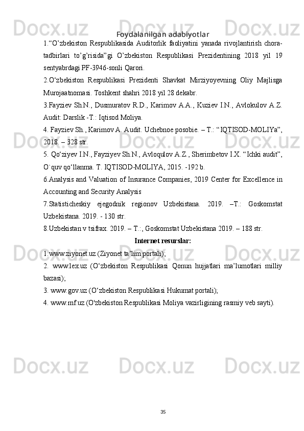 Foy dalanilgan adabiy ot lar
1. “O’zbekiston   Respublikasida   Auditorlik   faoliyatini   yanada   rivojlantirish   chora-
tadbirlari   to’g’risida”gi   O’zbekiston   Respublikasi   Prezidentining   2018   yil   19
sentyabrdagi PF-3946-sonli Qarori.
2.O‘zbekiston   Respublikasi   Prezidenti   Shavkat   Mirziyoyevning   Oliy   Majlisga
Murojaatnomasi. Toshkent shahri 2018 yil 28 dekabr.
3. Fayziev   Sh.N.,   Dusmuratov   R.D.,   Karimov   A.A.,   Kuziev   I.N.,   Avlokulov   A.Z.
Audit: Darslik -T.: Iqtisod Moliya.
4.   Fayziev Sh., Karimov A. Audit. Uchebnoe posobie. – T.:   “IQTISOD-MOLIYa”,
2018. – 328 str.
5.   Qo‘ziyev I.N., Fayziyev Sh.N., Avloqulov A.Z., Sherimbetov I.X.   “Ichki audit”,
O`quv qo‘llanma.  T. IQTISOD-MOLIYA, 2015. -192 b.
6.Analysis and Valuation of Insurance Companies, 2019 Center for   Excellence in
Accounting and Security Analysis
7.Statisticheskiy   ejegodnik   regionov   Uzbekistana.   2019.   –T.:   Goskomstat
Uzbekistana. 2019. - 130 str.
8.Uzbekistan v tsifrax. 2019. – T.:, Goskomstat Uzbekistana 2019. –   188 str.
Internet resurslar:
1.www.ziyonet.uz (Ziyonet ta’lim portali);
2.   www.lex.uz   (O‘zbekiston   Respublikasi   Qonun   hujjatlari   ma’lumotlari   milliy
bazasi);
3. www.gov.uz (O‘zbekiston Respublikasi Hukumat portali);
4. www.mf.uz (O'zbekiston Respublikasi Moliya vazirligining rasmiy   veb sayti).
35 
