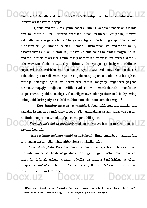 Coupers”, “Deloitte and Touche” va “KRMG” xalqaro auditorlik tashkilotlarining
jamiyatlari faoliyat yurityapti.
                    Qonun   auditorlik   faoliyatini   faqat   auditning   xalqaro   standartlari   asosida
amalga   oshirish,   uni   litsenziyalanadigan   turlar   tarkibidan   chiqarish,   maxsus
vakolatli   davlat   organi   sifatida   Moliya   vazirligi   auditorlarning   respublika   jamoat
birlashmalari   (Auditorlar   palatasi   hamda   Buxgalterlar   va   auditorlar   milliy
assotsiatsiyasi)   bilan   birgalikda,   moliya-xo'jalik   sohasiga   aralashmagan   holda,
auditorlik tashkilotlari ishi sifatini tashqi nazoratdan o'tkazish, majburiy auditorlik
tekshiruvidan   o'tishi   zarur   bo'lgan   ijtimoiy   ahamiyatga   ega   bo'lgan   tashkilotlar
ro'yxatini   shakllantirishni   nazarda   tutadi.   Ayni   kezda   unda   auditorlar   malakasini
oshirishning   samarali   tizimini   yaratish,   jahonning   ilg'or   tajribalarini   tatbiq   qilish,
tartibga   soladigan   qoida   va   normalarni   hamda   me'yoriy   hujjatlarni   yagona
normativ-huquqiy   hujjatda   unifikatsiyalash   va   tizimlashtirish,   manfaatlar
to'qnashuvining   oldini   olishga   yo'naltirilgan   auditorlar   professional   faoliyatining
axloq qoidalarini joriy etish kabi muhim masalalar ham qamrab olingan. 1
                    Kurs   ishining   maqsad   va   vazifalari:   Auditorlik   xulosasi   imzolangan
sanadan keyin, biroq moliyaviy hisobot e’lon qilinadigan sanaga qadar yuz bergan
hodisalar haqida malumotlar to’plash,chuqur tahlil qilish. 
           Kurs ishi ob’yekti va predmeti:   Auditda moliyaviy hisobot tuzilgan sanadan
keyingi hodisalar
                Kurs  ishning  tadqiqot   uslubi   va  uslubiyoti:   Ilmiy  ommabop  manbalardan
to’plangan ma’lumotlar tahlil qilib,xulosa va takliflar qilish.
          Kurs ishi tuzilishi:  Bajarilgan kurs  ishi kirish qismi, uchta  bob  va qilingan
xulosalardan   iborat.   Ishda   o’rganilishi   e’tiborga   olingan   ma’lumotlar   tushunarli
ravishda   ifodalash   uchun     chizma   jadvallar   va   rasmlar   berildi.Ishga   qo’yilgan
maqsadga   erishishi   uchun   to’plangan   adabiyotlar   manbalarning   nomlari   va
elektron manzillari keltirildi. 
1
  “O’zbekiston   Respublikasida   Auditorlik   faoliyatini   yanada   rivojlantirish   chora-tadbirlari   to’g’risida”gi
O’zbekiston Respublikasi   Prezidentining 2018 yil 19 sentyabrdagi PF-3946-sonli Qarori.
4 