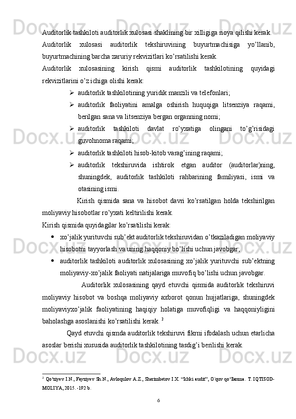 Auditorlik tashkiloti auditorlik xulosasi shaklining bir xilligiga rioya qilishi kerak. 
Auditorlik   xulosasi   auditorlik   tekshiruvining   buyurtmachisiga   yo’llanib,
buyurtmachining barcha zaruriy rekvizitlari ko’rsatilishi kerak. 
Auditorlik   xulosasining   kirish   qismi   auditorlik   tashkilotining   quyidagi
rekvizitlarini o’z ichiga olishi kerak: 
 auditorlik tashkilotining yuridik manzili va telefonlari; 
 auditorlik   faoliyatini   amalga   oshirish   huquqiga   litsenziya   raqami,
berilgan sana va litsenziya bergan organning nomi; 
 auditorlik   tashkiloti   davlat   ro’yxatiga   olingani   to’g’risidagi
guvohnoma raqami; 
 auditorlik tashkiloti hisob-kitob varag’ining raqami; 
 auditorlik   tekshiruvida   ishtirok   etgan   auditor   (auditorlar)ning,
shuningdek,   auditorlik   tashkiloti   rahbarining   familiyasi,   ismi   va
otasining ismi. 
                        Kirish   qismida   sana   va   hisobot   davri   ko’rsatilgan   holda   tekshirilgan
moliyaviy hisobotlar ro’yxati keltirilishi kerak. 
Kirish qismida quyidagilar ko’rsatilishi kerak: 
 xo’jalik yurituvchi sub’ekt auditorlik tekshiruvidan o’tkaziladigan moliyaviy
hisobotni tayyorlash va uning haqqoniy bo’lishi uchun javobgar; 
 auditorlik   tashkiloti   auditorlik   xulosasining   xo’jalik   yurituvchi   sub’ektning
moliyaviy-xo’jalik faoliyati natijalariga muvofiq bo’lishi uchun javobgar. 
                          Auditorlik   xulosasining   qayd   etuvchi   qismida   auditorlik   tekshiruvi
moliyaviy   hisobot   va   boshqa   moliyaviy   axborot   qonun   hujjatlariga,   shuningdek
moliyaviyxo’jalik   faoliyatining   haqiqiy   holatiga   muvofiqligi   va   haqqoniyligini
baholashga asoslanishi ko’rsatilishi kerak.  2
              Qayd etuvchi qismda auditorlik tekshiruvi fikrni ifodalash uchun etarlicha
asoslar berishi xususida auditorlik tashkilotining tasdig’i berilishi kerak. 
2
  Qo‘ziyev I.N., Fayziyev Sh.N., Avloqulov A.Z., Sherimbetov I.X.   “Ichki audit”, O`quv qo‘llanma.   T. IQTISOD-
MOLIYA, 2015. -192 b.
6