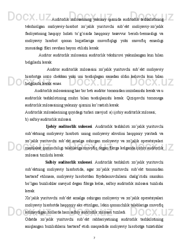                                 Auditorlik   xulosasining   yakuniy   qismida   auditorlik   tashkilotining
tekshirilgan   moliyaviy-hisobot   xo’jalik   yurituvchi   sub’ekt   moliyaviy-xo’jalik
faoliyatining   haqiqiy   holati   to’g’risida   haqqoniy   tasavvur   berish-bermasligi   va
moliyaviy   hisobot   qonun   hujjatlariga   muvofiqligi   yoki   muvofiq   emasligi
xususidagi fikri ravshan bayon etilishi kerak. 
                  Auditor   auditorlik   xulosasini   auditorlik   tekshiruvi   yakunlangan   kun   bilan
belgilashi kerak. 
                      Auditor   auditorlik   xulosasini   xo’jalik   yurituvchi   sub’ekt   moliyaviy
hisobotga   imzo   chekkan   yoki   uni   tasdiqlagan   sanadan   oldin   keluvchi   kun   bilan
belgilashi kerak emas. 
          Auditorlik xulosasining har bir beti auditor tomonidan imzolanishi kerak va u
auditorlik   tashkilotining   muhri   bilan   tasdiqlanishi   kerak.   Qiziquvchi   tomonega
auditorlik xulosasining yakuniy qismini ko’rsatish kerak. 
Auditorlik xulosalarining quyidagi turlari mavjud: a) ijobiy auditorlik xulosasi; 
b) salbiy auditorlik xulosasi. 
                      Ijobiy   auditorlik   xulosasi .   Auditorlik   tashkiloti   xo’jalik   yurituvchi
sub’ektning   moliyaviy   hisoboti   uning   moliyaviy   ahvolini   haqqoniy   yoritadi   va
xo’jalik   yurituvchi   sub’ekt   amalga   oshirgan   moliyaviy   va   xo’jalik   operatsiyalari
mamlakat qonunchiligi talablariga muvofiq degan fikrga kelganda ijobiy auditorlik
xulosasi tuzilishi kerak. 
                    Salbiy   auditorlik   xulosasi .   Auditorlik   tashkiloti   xo’jalik   yurituvchi
sub’ektning   moliyaviy   hisobotida,   agar   xo’jalik   yurituvchi   sub’ekt   tomonidan
bartaraf   etilmasa,   moliyaviy   hisobotdan   foydalanuvchilarni   chalg’itishi   mumkin
bo’lgan   buzilishlar   mavjud  degan   fikrga   kelsa,   salbiy   auditorlik   xulosasi   tuzilishi
kerak. 
Xo’jalik   yurituvchi   sub’ekt   amalga   oshirgan   moliyaviy   va   xo’jalik   operatsiyalari
moliyaviy hisobotda haqqoniy aks ettirilgan, lekin qonunchilik talablariga muvofiq
kelmaydigan hollarda ham salbiy auditorlik xulosasi tuziladi. 
Odatda   xo’jalik   yurituvchi   sub’ekt   rahbariyatining   auditorlik   tashkilotining
aniqlangan   buzilishlarni   bartaraf   etish   maqsadida   moliyaviy   hisobotga   tuzatishlar
7 