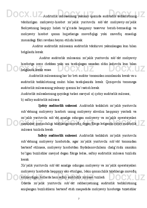 Auditorlik   xulosasining   yakuniy   qismida   auditorlik   tashkilotining
tekshirilgan   moliyaviy-hisobot   xo’jalik   yurituvchi   sub’ekt   moliyaviy-xo’jalik
faoliyatining   haqiqiy   holati   to’g’risida   haqqoniy   tasavvur   berish-bermasligi   va
moliyaviy   hisobot   qonun   hujjatlariga   muvofiqligi   yoki   muvofiq   emasligi
xususidagi fikri ravshan bayon etilishi kerak. 
                  Auditor   auditorlik   xulosasini   auditorlik   tekshiruvi   yakunlangan   kun   bilan
belgilashi kerak. 
                      Auditor   auditorlik   xulosasini   xo’jalik   yurituvchi   sub’ekt   moliyaviy
hisobotga   imzo   chekkan   yoki   uni   tasdiqlagan   sanadan   oldin   keluvchi   kun   bilan
belgilashi kerak emas. 
          Auditorlik xulosasining har bir beti auditor tomonidan imzolanishi kerak va u
auditorlik   tashkilotining   muhri   bilan   tasdiqlanishi   kerak.   Qiziquvchi   tomonega
auditorlik xulosasining yakuniy qismini ko’rsatish kerak. 
Auditorlik xulosalarining quyidagi turlari mavjud: a) ijobiy auditorlik xulosasi; 
b) salbiy auditorlik xulosasi. 
                      Ijobiy   auditorlik   xulosasi .   Auditorlik   tashkiloti   xo’jalik   yurituvchi
sub’ektning   moliyaviy   hisoboti   uning   moliyaviy   ahvolini   haqqoniy   yoritadi   va
xo’jalik   yurituvchi   sub’ekt   amalga   oshirgan   moliyaviy   va   xo’jalik   operatsiyalari
mamlakat qonunchiligi talablariga muvofiq degan fikrga kelganda ijobiy auditorlik
xulosasi tuzilishi kerak. 
                    Salbiy   auditorlik   xulosasi .   Auditorlik   tashkiloti   xo’jalik   yurituvchi
sub’ektning   moliyaviy   hisobotida,   agar   xo’jalik   yurituvchi   sub’ekt   tomonidan
bartaraf   etilmasa,   moliyaviy   hisobotdan   foydalanuvchilarni   chalg’itishi   mumkin
bo’lgan   buzilishlar   mavjud  degan   fikrga   kelsa,   salbiy   auditorlik   xulosasi   tuzilishi
kerak. 
Xo’jalik   yurituvchi   sub’ekt   amalga   oshirgan   moliyaviy   va   xo’jalik   operatsiyalari
moliyaviy hisobotda haqqoniy aks ettirilgan, lekin qonunchilik talablariga muvofiq
kelmaydigan hollarda ham salbiy auditorlik xulosasi tuziladi. 
Odatda   xo’jalik   yurituvchi   sub’ekt   rahbariyatining   auditorlik   tashkilotining
aniqlangan   buzilishlarni   bartaraf   etish   maqsadida   moliyaviy   hisobotga   tuzatishlar
7