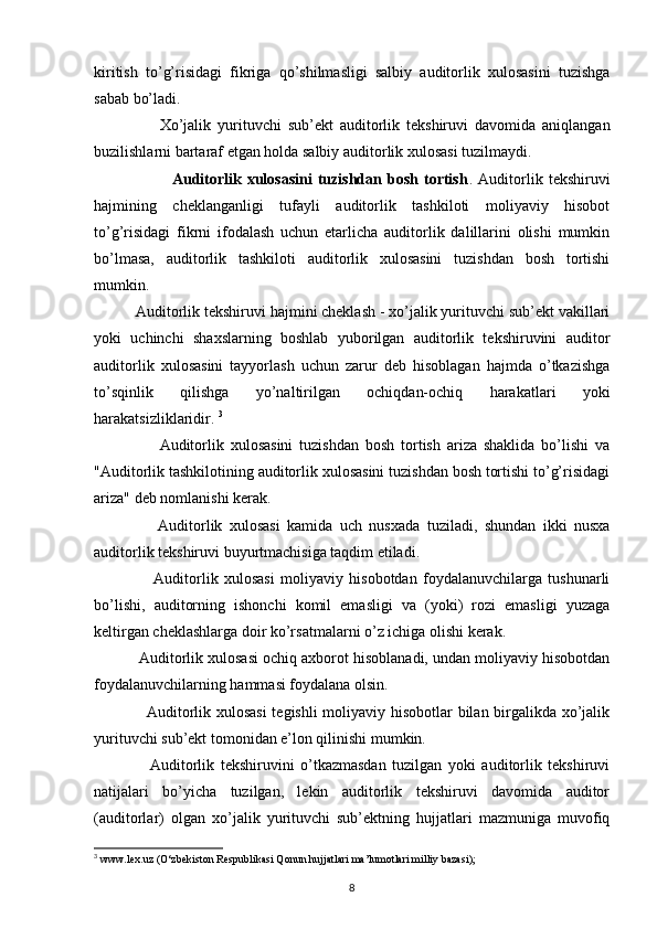 kiritish   to’g’risidagi   fikriga   qo’shilmasligi   salbiy   auditorlik   xulosasini   tuzishga
sabab bo’ladi. 
                    Xo’jalik   yurituvchi   sub’ekt   auditorlik   tekshiruvi   davomida   aniqlangan
buzilishlarni bartaraf etgan holda salbiy auditorlik xulosasi tuzilmaydi. 
                            Auditorlik  xulosasini   tuzishdan  bosh   tortish .  Auditorlik  tekshiruvi
hajmining   cheklanganligi   tufayli   auditorlik   tashkiloti   moliyaviy   hisobot
to’g’risidagi   fikrni   ifodalash   uchun   etarlicha   auditorlik   dalillarini   olishi   mumkin
bo’lmasa,   auditorlik   tashkiloti   auditorlik   xulosasini   tuzishdan   bosh   tortishi
mumkin. 
           Auditorlik tekshiruvi hajmini cheklash - xo’jalik yurituvchi sub’ekt vakillari
yoki   uchinchi   shaxslarning   boshlab   yuborilgan   auditorlik   tekshiruvini   auditor
auditorlik   xulosasini   tayyorlash   uchun   zarur   deb   hisoblagan   hajmda   o’tkazishga
to’sqinlik   qilishga   yo’naltirilgan   ochiqdan-ochiq   harakatlari   yoki
harakatsizliklaridir.  3
                    Auditorlik   xulosasini   tuzishdan   bosh   tortish   ariza   shaklida   bo’lishi   va
"Auditorlik tashkilotining auditorlik xulosasini tuzishdan bosh tortishi to’g’risidagi
ariza" deb nomlanishi kerak.  
                  Auditorlik   xulosasi   kamida   uch   nusxada   tuziladi,   shundan   ikki   nusxa
auditorlik tekshiruvi buyurtmachisiga taqdim etiladi. 
                    Auditorlik   xulosasi   moliyaviy   hisobotdan   foydalanuvchilarga   tushunarli
bo’lishi,   auditorning   ishonchi   komil   emasligi   va   (yoki)   rozi   emasligi   yuzaga
keltirgan cheklashlarga doir ko’rsatmalarni o’z ichiga olishi kerak.  
             Auditorlik xulosasi ochiq axborot hisoblanadi, undan moliyaviy hisobotdan
foydalanuvchilarning hammasi foydalana olsin. 
                    Auditorlik xulosasi  tegishli moliyaviy hisobotlar bilan birgalikda xo’jalik
yurituvchi sub’ekt tomonidan e’lon qilinishi mumkin. 
                  Auditorlik   tekshiruvini   o’tkazmasdan   tuzilgan   yoki   auditorlik   tekshiruvi
natijalari   bo’yicha   tuzilgan,   lekin   auditorlik   tekshiruvi   davomida   auditor
(auditorlar)   olgan   xo’jalik   yurituvchi   sub’ektning   hujjatlari   mazmuniga   muvofiq
3
  www.lex.uz (O‘zbekiston Respublikasi Qonun hujjatlari ma’lumotlari milliy bazasi);
8 