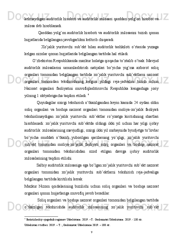 kelmaydigan auditorlik hisoboti va auditorlik xulosasi qasddan yolg’on hisobot va
xulosa deb hisoblanadi. 
                      Qasddan yolg’on auditorlik hisoboti va auditorlik xulosasini tuzish qonun
hujjatlarida belgilangan javobgarlikni keltirib chiqaradi. 
                    Xo’jalik   yurituvchi   sub’ekt   bilan   auditorlik   tashkiloti   o’rtasida   yuzaga
kelgan nizolar qonun hujjatlarida belgilangan tartibda hal etiladi. 
         O’zbekiston Respublikasida mazkur holatga qisqacha to’xtalib o’tsak. Mavjud
auditorlik   xulosalarini   umumlashtirish   natijalari   bo’yicha   yig’ma   axborot   soliq
organlari   tomonidan   belgilangan   tartibda   xo’jalik   yurituvchi   sub’ektlarni   nazorat
organlari   tomonidan   tekshirishning   kelgusi   yildagi   reja-jadvalini   tuzish   uchun
Nazorat   organlari   faoliyatini   muvofiqlashtiruvchi   Respublika   kengashiga   joriy
yilning 1 oktyabrigacha taqdim etiladi.  4
                  Quyidagilar oxirgi tekshirish o’tkazilgandan keyin kamida 24 oydan oldin
soliq   organlari   va   boshqa   nazorat   organlari   tomonidan   moliya-xo’jalik   faoliyati
tekshirilmaydigan   xo’jalik   yurituvchi   sub’ektlar   ro’yxatga   kiritishning   shartlari
hisoblanadi:   xo’jalik   yurituvchi   sub’ektda   oldingi   ikki   yil   uchun   har   yilgi   ijobiy
auditorlik  xulosalarining mavjudligi; oxirgi ikki yil mobaynida byudjetga to’lovlar
bo’yicha   muddati   o’tkazib   yuborilgan   qarzlarning   yo’qligi;   xo’jalik   yurituvchi
sub’ekt   tomonidan   moliya-xo’jalik   faoliyati   soliq   organlari   va   boshqa   nazorat
organlari   tomonidan   tekshirishdan   ozod   etilgan   davrga   ijobiy   auditorlik
xulosalarining taqdim etilishi. 
            Salbiy auditorlik xulosasiga ega bo’lgan xo’jalik yurituvchi sub’ekt nazorat
organlari   tomonidan   xo’jalik   yurituvchi   sub’ektlarni   tekshirish   reja-jadvaliga
belgilangan tartibda kiritilishi kerak. 
Mazkur   Nizom   qoidalarining   buzilishi   uchun   soliq   organlari   va   boshqa   nazorat
organlari qonun hujjatlariga muvofiq javob beradilar. 
             Soliq organlari va boshqa nazorat organlari tomonidan belgilangan tartibda
o’tkazilgan   tekshirishda   auditorlik   xulosasining   xo’jalik   yurituvchi   sub’ekt
4
  Statisticheskiy ejegodnik regionov Uzbekistana. 2019. –T.:   Goskomstat Uzbekistana. 2019. - 130 str.
Uzbekistan v tsifrax. 2019. – T.:, Goskomstat Uzbekistana 2019. –   188 str.
9