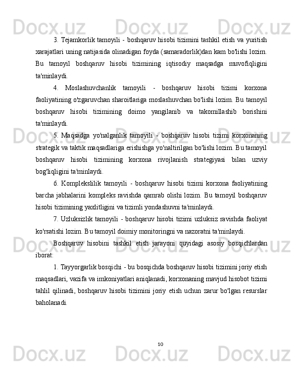 3. Tejamkorlik tamoyili - boshqaruv hisobi tizimini tashkil etish va yuritish
xarajatlari uning natijasida olinadigan foyda (samaradorlik)dan kam bo'lishi lozim.
Bu   tamoyil   boshqaruv   hisobi   tizimining   iqtisodiy   maqsadga   muvofiqligini
ta'minlaydi.
4.   Moslashuvchanlik   tamoyili   -   boshqaruv   hisobi   tizimi   korxona
faoliyatining o'zgaruvchan sharoitlariga moslashuvchan bo'lishi lozim. Bu tamoyil
boshqaruv   hisobi   tizimining   doimo   yangilanib   va   takomillashib   borishini
ta'minlaydi.
5.   Maqsadga   yo'nalganlik   tamoyili   -   boshqaruv   hisobi   tizimi   korxonaning
strategik va taktik maqsadlariga erishishga yo'naltirilgan bo'lishi lozim. Bu tamoyil
boshqaruv   hisobi   tizimining   korxona   rivojlanish   strategiyasi   bilan   uzviy
bog'liqligini ta'minlaydi.
6.   Komplekslilik   tamoyili   -   boshqaruv   hisobi   tizimi   korxona   faoliyatining
barcha jabhalarini kompleks ravishda qamrab olishi lozim. Bu tamoyil boshqaruv
hisobi tizimining yaxlitligini va tizimli yondashuvni ta'minlaydi.
7. Uzluksizlik tamoyili  -  boshqaruv hisobi  tizimi  uzluksiz  ravishda  faoliyat
ko'rsatishi lozim. Bu tamoyil doimiy monitoringni va nazoratni ta'minlaydi.
Boshqaruv   hisobini   tashkil   etish   jarayoni   quyidagi   asosiy   bosqichlardan
iborat:
1. Tayyorgarlik bosqichi - bu bosqichda boshqaruv hisobi tizimini joriy etish
maqsadlari, vazifa va imkoniyatlari aniqlanadi, korxonaning mavjud hisobot tizimi
tahlil   qilinadi,   boshqaruv   hisobi   tizimini   joriy   etish   uchun   zarur   bo'lgan   resurslar
baholanadi.
10 