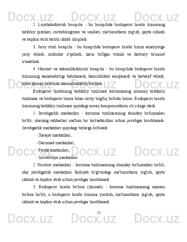 2.   Loyihalashtirish   bosqichi   -   bu   bosqichda   boshqaruv   hisobi   tizimining
tarkibiy   qismlari,   metodologiyasi   va   usullari,   ma'lumotlarni   yig'ish,   qayta   ishlash
va taqdim etish tartibi ishlab chiqiladi.
3.   Joriy   etish   bosqichi   -   bu   bosqichda   boshqaruv   hisobi   tizimi   amaliyotga
joriy   etiladi,   xodimlar   o'qitiladi,   zarur   bo'lgan   texnik   va   dasturiy   ta'minot
o'rnatiladi.
4.   Nazorat   va   takomillashtirish   bosqichi   -   bu   bosqichda   boshqaruv   hisobi
tizimining   samaradorligi   baholanadi,   kamchiliklar   aniqlanadi   va   bartaraf   etiladi,
tizim doimiy ravishda takomillashtirib boriladi.
Boshqaruv   hisobining   tashkiliy   tuzilmasi   korxonaning   umumiy   tashkiliy
tuzilmasi va boshqaruv tizimi bilan uzviy bog'liq bo'lishi lozim. Boshqaruv hisobi
tizimining tashkiliy tuzilmasi quyidagi asosiy komponentlarni o'z ichiga oladi:
1.   Javobgarlik   markazlari   -   korxona   tuzilmasining   shunday   bo'linmalari
bo'lib,   ularning   rahbarlari   ma'lum   bir   ko'rsatkichlar   uchun   javobgar   hisoblanadi.
Javobgarlik markazlari quyidagi turlarga bo'linadi:
   - Xarajat markazlari;
   - Daromad markazlari;
   - Foyda markazlari;
   - Investitsiya markazlari.
2.   Hisobot   markazlari   -   korxona   tuzilmasining   shunday   bo'linmalari   bo'lib,
ular   javobgarlik   markazlari   faoliyati   to'g'risidagi   ma'lumotlarni   yig'ish,   qayta
ishlash va taqdim etish uchun javobgar hisoblanadi.
3.   Boshqaruv   hisobi   bo'limi   (xizmati)   -   korxona   tuzilmasining   maxsus
bo'limi   bo'lib,   u   boshqaruv   hisobi   tizimini   yuritish,   ma'lumotlarni   yig'ish,   qayta
ishlash va taqdim etish uchun javobgar hisoblanadi. 
11 