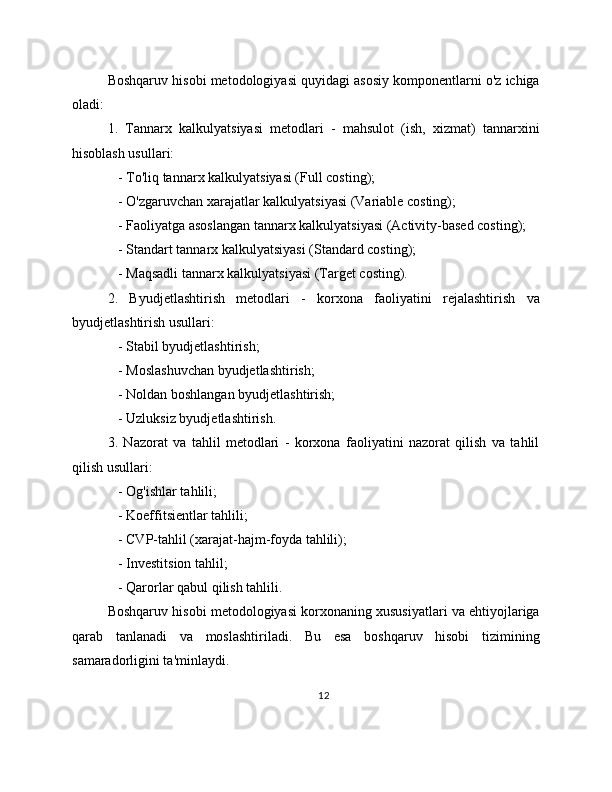 Boshqaruv hisobi metodologiyasi quyidagi asosiy komponentlarni o'z ichiga
oladi:
1.   Tannarx   kalkulyatsiyasi   metodlari   -   mahsulot   (ish,   xizmat)   tannarxini
hisoblash usullari:
   - To'liq tannarx kalkulyatsiyasi (Full costing);
   - O'zgaruvchan xarajatlar kalkulyatsiyasi (Variable costing);
   - Faoliyatga asoslangan tannarx kalkulyatsiyasi (Activity-based costing);
   - Standart tannarx kalkulyatsiyasi (Standard costing);
   - Maqsadli tannarx kalkulyatsiyasi (Target costing).
2.   Byudjetlashtirish   metodlari   -   korxona   faoliyatini   rejalashtirish   va
byudjetlashtirish usullari:
   - Stabil byudjetlashtirish;
   - Moslashuvchan byudjetlashtirish;
   - Noldan boshlangan byudjetlashtirish;
   - Uzluksiz byudjetlashtirish.
3.   Nazorat   va   tahlil   metodlari   -   korxona   faoliyatini   nazorat   qilish   va   tahlil
qilish usullari:
   - Og'ishlar tahlili;
   - Koeffitsientlar tahlili;
   - CVP-tahlil (xarajat-hajm-foyda tahlili);
   - Investitsion tahlil;
   - Qarorlar qabul qilish tahlili.
Boshqaruv hisobi metodologiyasi korxonaning xususiyatlari va ehtiyojlariga
qarab   tanlanadi   va   moslashtiriladi.   Bu   esa   boshqaruv   hisobi   tizimining
samaradorligini ta'minlaydi.
12 